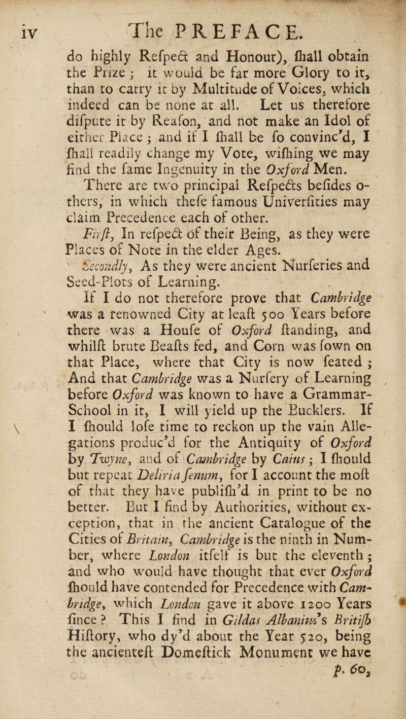 do highly Refped and Honour), fhall obtain the Fuze ; it would be far more Glory to it, than to carry it by Multitude of Voices, which indeed can be none at all. Let us therefore difpute it by Reafon, and not make an Idol of either Place ; and if I fhall be fo convinc'd, I fhaii readily change my Vote, wifhing we may find the fame Ingenuity in the Oxford Men. There are two principal Refpebts befides o- thers, in which thefe famous Univerfities may claim Precedence each of other. Fir ft. In refped of their Being, as they were Places of Note in the elder Ages. Secondly) As they were ancient Nurferies and Seed-Plots of Learning. If I do not therefore prove that Cambridge was a renowned City at leaf! 500 Years before there was a Houfe of Oxford {landing, and whilfl brute Bealls fed, and Corn was (own on that Place, where that City is now feated ; And that Cambridge was a Nurfery of Learning before Oxford was known to have a Grammar- School in it, I will yield up the Bucklers. If I fhould lofe time to reckon up the vain Alle¬ gations produc’d for the Antiquity of Oxford by Twyne, and of Cambridge by Cains; I fhould but repeat Deliria fenum, for I account the moil of that they have publifh’d in print to be no better. But I find by Authorities, without ex¬ ception, that in the ancient Catalogue of the Cities of Britain, Cambridge is the ninth in Num¬ ber, where London itfelf is but the eleventh; and who would have thought that ever Oxford fhould have contended for Precedence with Cam¬ bridge y which London gave it above 1200 Years fince ? This I find in Gildas Albanims Britijh Hiflory, who dy’d about the Year 520, being the ancienteft Domeftick Monument we have