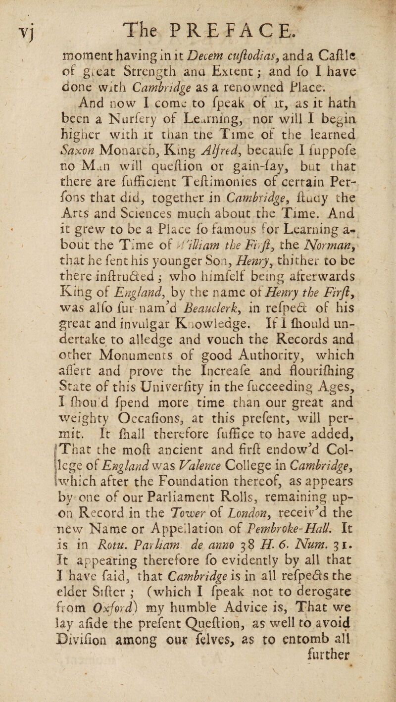 VJ moment having in it Decern cuftodias, and a Caftle of g.eat Strength ana Extent; and fo I have done with Cambridge as a renowned Place. And now I come to (peak of it, as it hath been a Nurfery of Learning, nor will I begin higher with it than the Time of the learned Saxon Monarch, King Alfred, becaufe I fuppofe no Mm will queflion or gain-fay, but that there are fufficient Teftimonies of certain Per- fons that did, together in Cambridge, ftudy the Arts and Sciences much about the Time. And it grew to be a Place fo famous for Learning a- bout the Time of 4'illiam the Fir ft, the Norman, that he fent his younger Son, Henrythither to be there intruded ; who himielf being afterwards King of England, by the name of Henry the Fir ft, was alio fur nam’d Beauclerk, in refnebt of his great and invulgar K .owledge. It 1 fhould un¬ dertake to alledge and vouch the Records and other Monuments of good Authority, which affert and prove the Increafe and flonrifhing State of this Univerfity in the fucceeding Ages, I fbou'd fpend more time than our great and weighty Occafions, at this prefent, will per¬ mit. It fhall therefore fuffice to have added. That the moft ancient and firft endow’d Col¬ lege of England was Valence College in Cambridge, which after the Foundation thereof, as appears by one of our Parliament Rolls, remaining up¬ on Record in the Tower of London, receiv’d the new Name or Appellation of Pembroke-Hall. It is in Rotu. Parham de anno 38 H. 6. Num. 31. It appearing therefore fo evidently by all that 3 have faid, that Cambridge is in all refpebfs the elder Sifter ; (which I fpeak not to derogate from Oxford) my humble Advice is, That we lay afide the prefent Queftion, as well to avoid Divifion among our felves, as to entomb all further