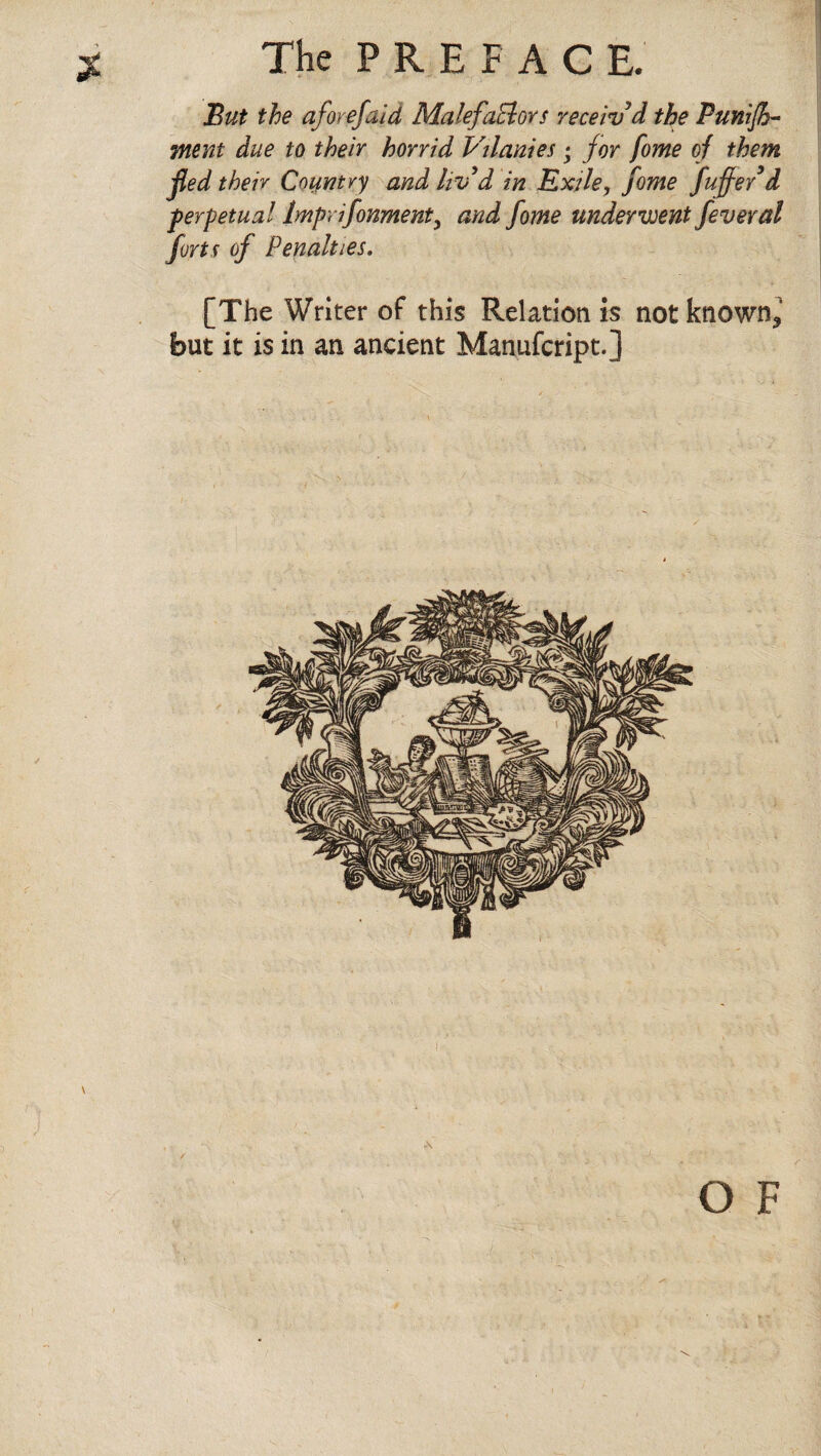 But the aforefaid MalefaElors receiv'd the Punish¬ ment due to their horrid Vilanies; for fome of them fed their Country and hv d in Exile, fome fuffe/d perpetual Imprifonment3 and fome underwent feveral forts of Penalties. [The Writer of this Relation is not known* but it is in an ancient Manufcript.] o F