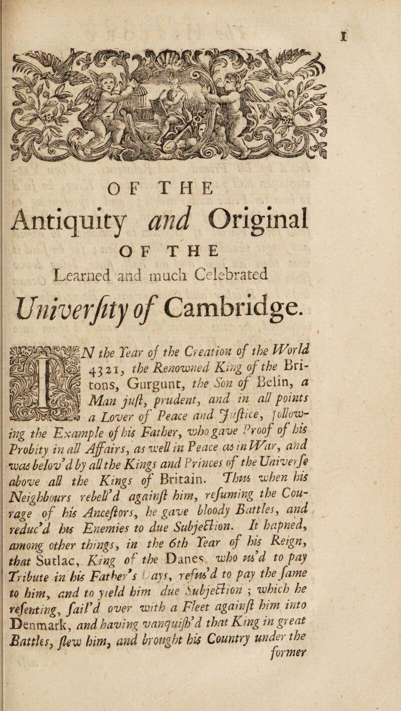 OF THE Antiquity and Original OF THE Learned and much Celebrated Univerfity of Cambridge. \N the Tear oj the Creation of the IVorld 4321, the Renowned King of the Bri¬ tons, Gurgunt, the Son of Beiin, a Man juft, prudent, and in all points a Lover of Peace and f fft ice y follow¬ ing the Example of his Father, who gave Proof of his Probity in all Affairs, as well in Peace as inldFar, and was belovd by all the Kings and Princes of the Univerfe above all the Kings of Britain. Thus when ids Neighbours rebel!d againft him, refuming the Cou¬ rage of his Ancefiors, he gave bloody Battles, and reduc’d his Enemies to d*ue Subjection. It hapned, among other things, in the 6th Tear of his Reign, that Sudac, King of the Danes who m d to pay Tribute in his Father’s aysy refits d to pay the fame to bimy and to yield him d.ue Pubjelhon ; which he refentingy faiTd over with a Fleet againft him into Denmark, and having vanquijh’d that King in great Battles, flew him, and brought his Country under the former