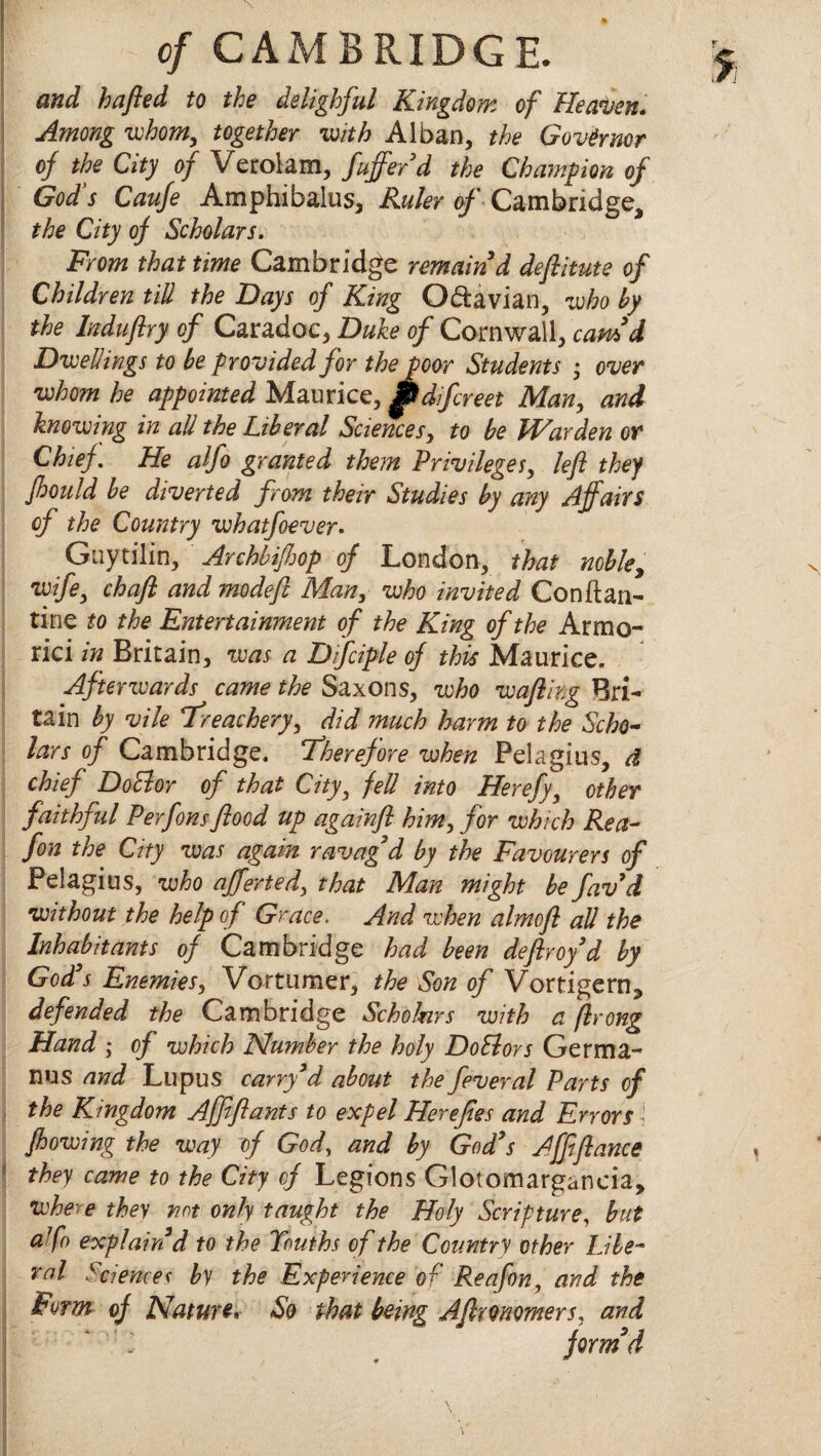 and hafled to the delighful Kingdom of Heaven. Among whom, together with Alban, the Governor of the City of Verolam, fuffer'd the Champion of God s Caufe Amphibalus, Ruler of Cambridge, the City of Scholars. From that time Cambridge remain d deftitute of Children till the Days of King O&avian, who by the laduflry of Caradoc, Duke of Cornwall, earn’d Dwellings to be provided for thepoor Students • over whom he appointed Maurice, IUdifcreet Man, and knowing in all the Liberal Sciences, to be Warden or Chief. He alfo granted them Privileges, left they fhould be diverted from their Studies by any Affairs of the Country whatfoever. Guytilin, Archbiff op of London, that noble, wife, chaff and modefi Man, who invited Conftan- tine to the Entertainment of the King of the Armo- rici in Britain, was a Dfciple of this Maurice. Afterwards came the Saxons, who wafling Bri¬ tain by vile treachery, did much harm to the Scho¬ lars of Cambridge, therefore when Pelagius, d chief DoElor of that City, fell into Herefy, other faithful Perfonsflood up againfi him, for which Rea- fon the City was again ravag’d by the Favourers of Pelagius, who afferted, that Man might be favd without the help of Grace. And when almofl all the Inhabitants of Cambridge had been deflroy'd by God's Enemies, Vortumer, the Son of Vortigern* defended the Cambridge Scholnrs with a ftrong Hand ; of which Number the holy Do SI or s Germa- nus and Lupus carry3d about the feveral Parts of the Kingdom Affiflants to expel Herejies and Errors j flowing the way of God, and by God's Affiflance they came to the City of Legions Glotomargancia, where they not only taught the Holy Scripture, but afo explain'd to the Youths of the Country other Libe¬ ral Sciencer by the Experience of Rea fon, and the Form- of Nature. So that being Affronomers, and ‘. form’d