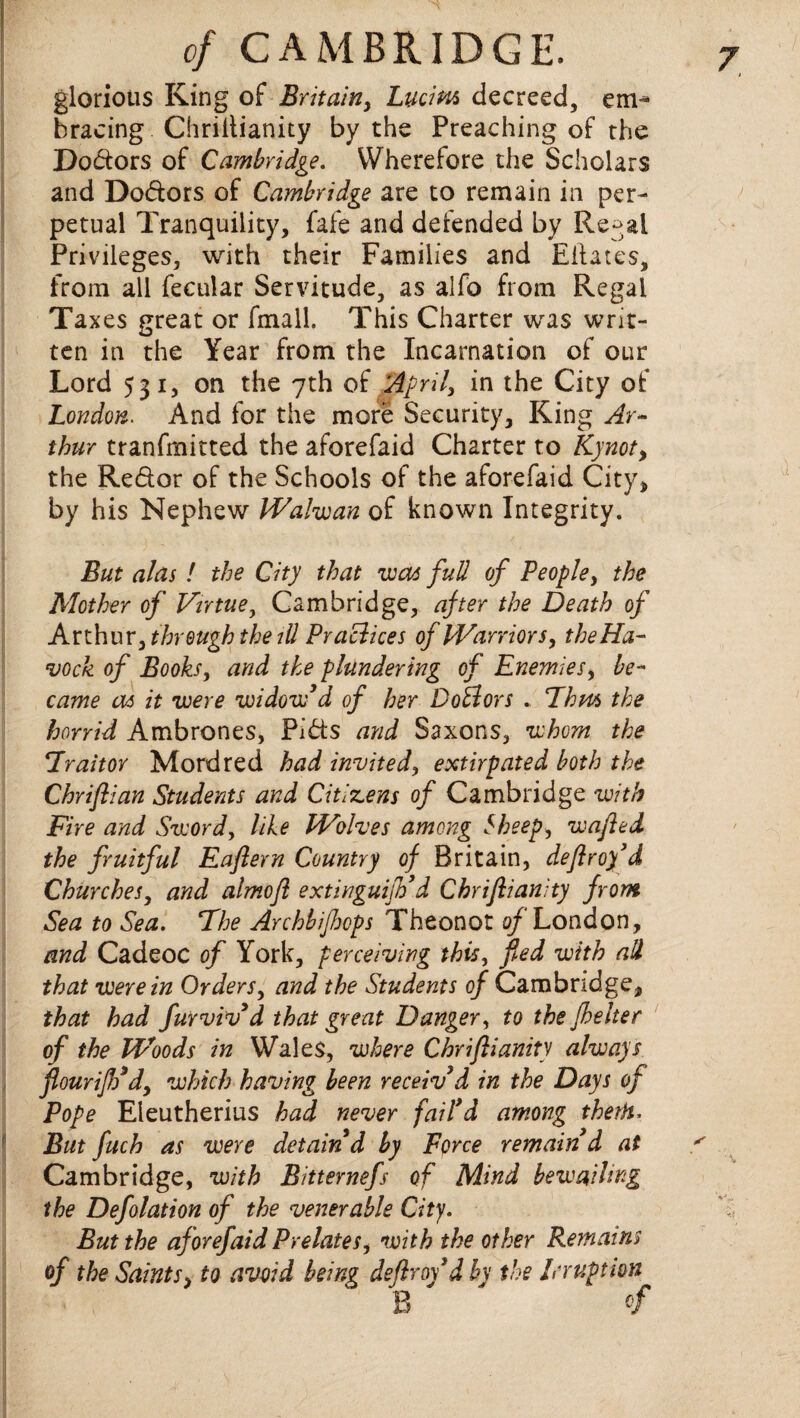 glorious King of Britain, Lucim decreed, em¬ bracing Chrillianity by the Preaching of the Dodors of Cambridge. Wherefore the Scholars and Dodors of Cambridge are to remain in per¬ petual Tranquility, fafe and defended by Regal Privileges, with their Families and Eftates, from all fecular Servitude, as alfo from Regal Taxes great or fmall. This Charter was writ¬ ten in the Year from the Incarnation of our Lord 531, on the 7th of 'April, in the City of London. And for the more Security, King Ar~ thur tranfmitted the aforefaid Charter to Kynot, the Redor of the Schools of the aforefaid City, by his Nephew Walwan of known Integrity. But alas! the City that was full of People, the Mother of Virtue, Cambridge, after the Death of Arthur, throughthe ill Practices of Warriors, the Ha- vock of Books, and the plundering of Enemies, be¬ came as it were widow’d of her DoElors . Ehm the horrid Ambrones, Pids and Saxons, whom the Fraitor Mordred had invited, extirpated both the Chriftian Students and Citizens of Cambridge with Fire and Sword, like Wolves among Sheep, wafted the fruitful Eaftern Country of Britain, deftroy’d Churches, and almoft extinguijVd Chriftianity from Sea to Sea. The Archbifhops Theonot of London, and Cadeoc of York, perceiving this, fled with ad that were in Orders, and the Students of Cambridge, that had furviv’d that great Danger, to the jhelter of the Woods in Wales, where Chriftianity always flour iff d, which having been receiv’d in the Days of Pope Eleutherius had never fail’d among therh. But fuch as were detain’d by Force remain d at Cambridge, with Bitternefs of Mind bewailing the Deflation of the venerable City. But the af orefaid Prelatesi with the other Remains of the Saints, to avoid being deftroy’d by the Irruption B ' »f