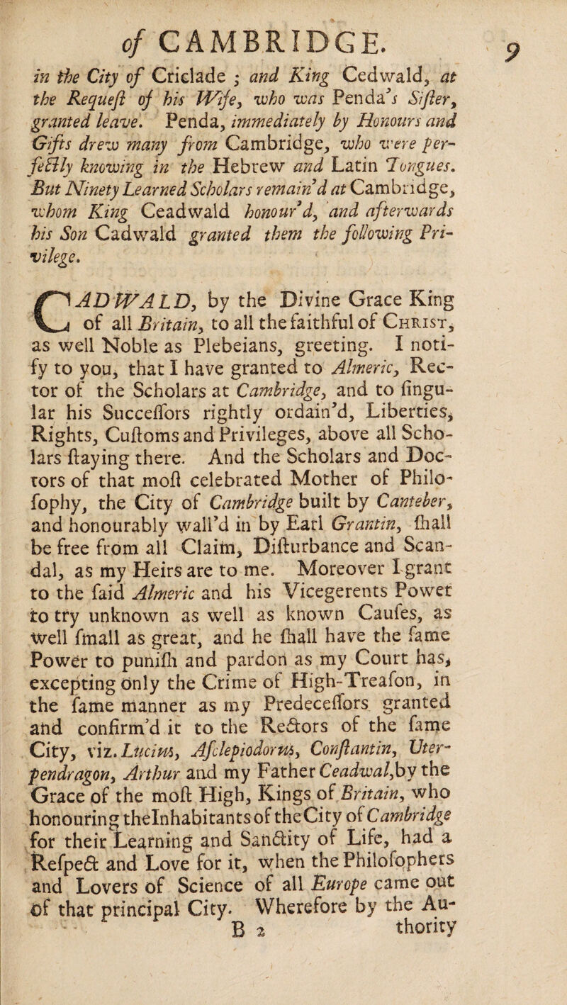 in the City cf Criclade • and King Cedwald, at the Requefl oj his Wife, who was Penda’i Sifter, granted leave. Penda, immediately by Honours and Gifts drew many from Cambridge, who were per¬ fectly knowing in the Hebrew and Latin Tongues. But Ninety Learned Scholars remain d at Cambridge, whom King Ceadwald honour d, and afterwards his Son Cadwald granted them the following Pri¬ vilege. CAD WALD, by the Divine Grace King of all Britain, to all the faithful of Christ, as well Noble as Plebeians, greeting. I noti¬ fy to you, that I have granted to Almeric, Rec¬ tor of the Scholars at Cambridge, and to lingu¬ lar his SuccelTors rightly ordain’d. Liberties* Rights, Cuftoms and Privileges, above all Scho¬ lars flaying there. And the Scholars and Doc¬ tors of that mod celebrated Mother of Philo- fophy, the City of Cambridge built by Canteber, and honourably wall’d in by Earl Grant in, (hall be free from all Claim, Difturbance and Scan¬ dal, as my Heirs are to me. Moreover I grant to the Laid Almeric and his Vicegerents Power to try unknown as well as known Caufes, as Well fmall as great, and he fhall have the fame Power to punifli and pardon as my Court has* excepting only the Crime of High-Treafon, in the fame manner as my Predeceffors granted and confirm’d it to the Redtors of the fame City, viz.Lticim, Afclepiodorm, Conftantin, Uter- pendragon, Arthur and my Father Ceadwal,by the Grace of the moft High, Kings of Britain, who honouring thelnhabitan ts of the City of Cambridge for their Learning and San&ity of Life, had a Refpe6f and Love for it, when thePhilofophers and Lovers of Science of all Europe came out of that principal City. Wherefore by the Au- : * B 2 thority