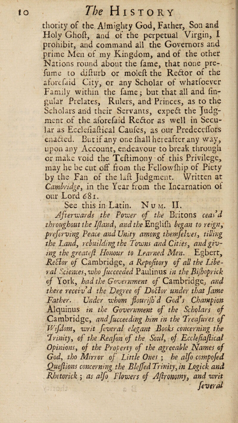 thority of the Almighty God, Father, Soil and Holy Ghoft, and of the perpetual Virgin, I prohibit, and command all the Governors and prime Men of my Kingdom, and of the other Nations round about the fame, that none pre-, fume to difturb or moleft the Redor of the aforefaid City, or any Scholar of whatfoever Family within the fame; but that all and lin¬ gular Prelates, Rulers, and Princes, as to the Scholars and their Servants, exped the Judg¬ ment of the aforefaid Redor as well in Secu¬ lar as Eccfefiaftical Caufes, as our Predecdfors enaded. But if any one lhall hereafter any way, upon any Account, endeavour to break through or make void the Teftimony-of this Privilege, may he be cut off from the Fellowfhip of Piety by the Fan of the laft judgment. Written at Cambridge, in the Year from the Incarnation ol our Lord 6$i. See this in Latin. N u m. II. Afterwards the Power of the Britons ceas’d throughout the Iftand, and the Englilli began to reign, preferring Peace and Unity among themfelves, tilling the Land, rebuildingthe Towns and Cities, and giv¬ ing the great eft Honour to Learned Men. Egbert, ReElor of Cambridge, a Repofttory of all the Libe¬ ral Sciences, who fucceeded Paulin us in the Bijhoprick of York, had the Government of Cambridge, and there receiv’d the Degree of Dotlor under that fame Father. Under whom flour iff d God’s Champion Alquinus in the Government of the Scholars of Cambridge, andfucceeding him in the Treafures of Wfdom, writ feveral elegant Books concerning the Trinity, of the Reafon of the Soul, oj Ecclefiaftical Opinions, oj the Property of the agreeable Names of God, tho Mirror of Little Ones • he alfo compofed Queftions concerning the Bleffed Trinity, in Logick and Rhetorick ; as alfo Flowers of Aftronomy, and writ