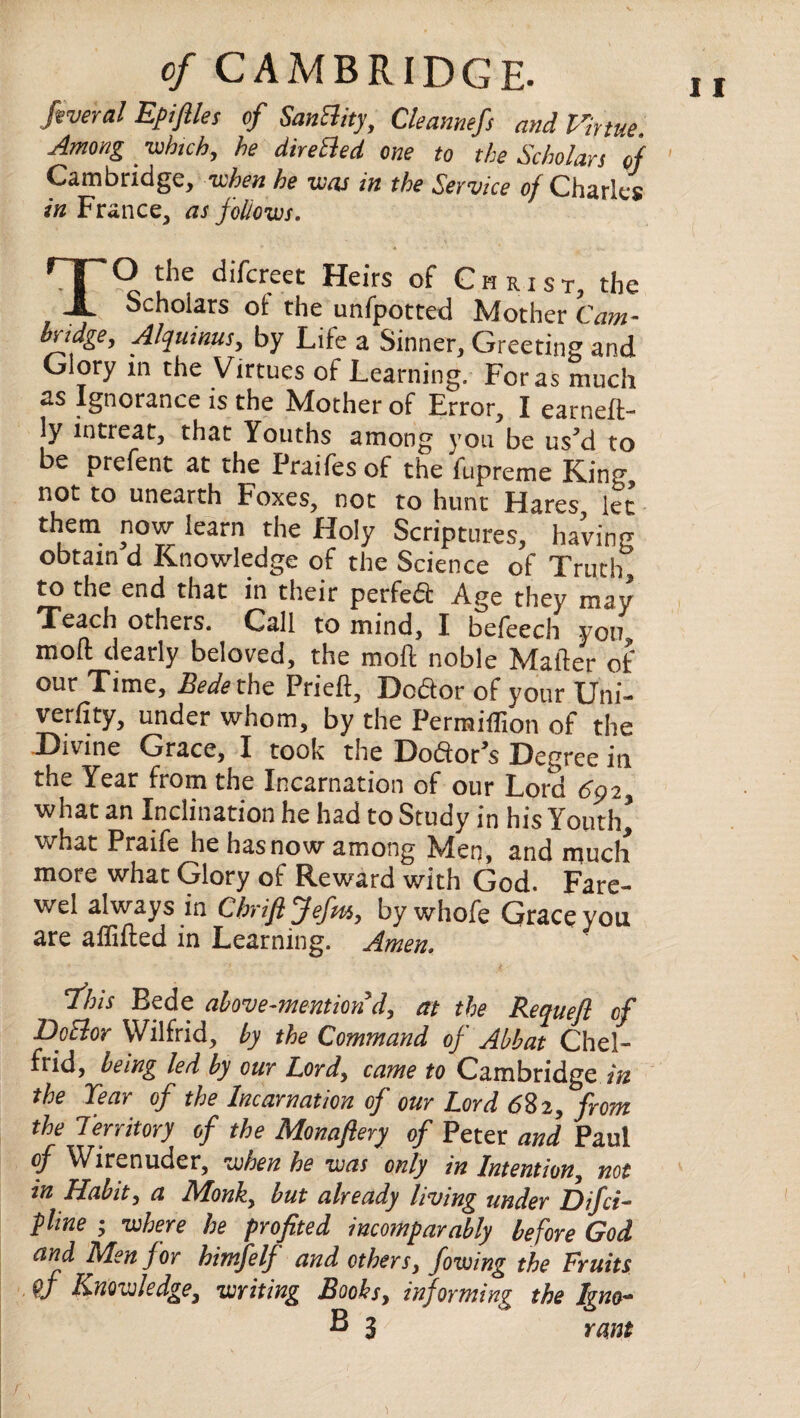 federal Epifiles of SanBity, Cleannefs and Virtue, Among -which, he direBed one to the Scholars of Cambridge, when he -was in the Service of Charles in France, as follows. TO the difcreet Heirs of C h ri st, the Scholars ot the unfpotted Mother Cam¬ bridge, Alquimts, by Life a Sinner, Greeting and Glory m the Virtues of Learning. For as much as Ignorance is the Mother of Error, I earneft- ly intreat, that Youths among you be us’d to be prefent at the Praifesof the fupreme King not to unearth Foxes, not to hunt Hares let them now learn the Holy Scriptures, having obtain d Knowledge of the Science of Truth, to the end that in their perfeft Age they may Teach others. Call to mind, I beteech yon mod dearly beloved, the mod noble Matter of our Time, Bedel he Pried, Doftor of your Uni- vertity, under whom, by the Permiffion of the Divine Grace, I took the Doftor’s Degree in the Year from the Incarnation of our Lord 692, what an Inclination he had to Study in his Youth5 what Praife he hasnow among Nlen, and much more what Glory of Reward with God. Fare- wel always in Chrift Jefm, by whofe Grace vou are affided in Learning. Amen. Ibis Bede above-mention d, at the Reaueft of DoBor Wilfrid, by the Command of Abbat Chel- frid, being led by our Lord, came to Cambridge in the Tear of the Incarnation of our Lord <582, from the Territory of the Monaflery of Peter and Paul of Wirenuder, when he was only in Intention, not in Habit, a Monk, but already living under Difci- pline ; where he profited incomparably before God and Men for himfelf and others, fowing the Fruits Knowledge, writing Books, informing the Igno- B 3 rant