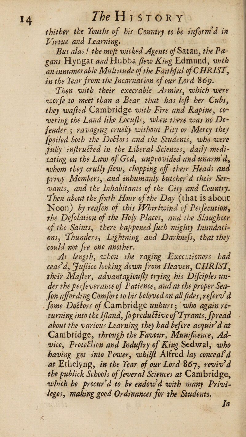 thither the Youths of his Country to he inform d in Virtue and Learning. But alas! the moji wicked Agents ojSatan, the Pa¬ gans Hyngar aWHubba flew King Edmund, with an innumerable Multitude ofthe Faithjul of CHRIST, in the Year from the Incarnation of our Lord 869. 'Then with their execrable Armies, which were worfe to meet than a Bear that has lofl her Cubsy they wafted Cambridge with Fire and Rapiney co¬ vering the Land like Locufts> when there was no De¬ fender y ravaging cruelly without Pity or Mercy they (polled both the Doclors and the Students, who were jully inftruSled in the Liberal Sciences, daily medi¬ tating on the Law of Gcd, unprovided and unarm dy whom they crully flewy chopping off their Heads and privy Membersy and inhumanly butcher'd their Ser¬ vants y and the Inhabitants of the City and Country. Then about the fixth Hour of the Day (that is about Noon) by reafon of this Whirlwind of Perfecutiony the Defolation of the Holy Places, and Hoe Slaughter of the Saintsy there happened fuch mighty Inundati¬ ons y Thundersy Lightning and Darknefsy that they could not fee one another. At lengthy when the raging Executioners had ceas’d, fuflice looking down from Heaven, CHRISTy their Mafter, advantagioufly trying his Difciples un¬ der theperfeverance of Patiencey and at the proper Sea- fon affording Comfort to his beloved on all fide sy refervd fome DoElors of Cambridge unhurt; who again re¬ turning into the Ifland, foprcduElive of Tyrantsy fpread about the various Learning they had before acquired at Cambridge, through the Favour, Munificence, Ad¬ vice, ProteElion and Induflry of King Sedwal, who having got into Power, whilfl Alfred lay conceal’d at Ethelyng, in the Year of our Lord 867, reviv’d the publick Schools of feveral Sciences at Cambridge, which he procur’d to be endow’d with many Privi¬ leges y making good Ordinances for the Students. In