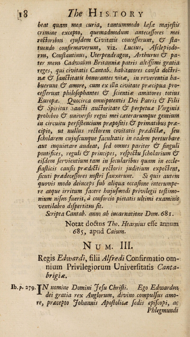 beat quam me a curia, tantummodo Ufa majeflis crimine excepto, quemadmodum anteceffores met reclonbm ejufdem Civitatis concejferunt, £j fta- tuendo confirmaverunt, viz. Lucius, Afclepiodo- rm, Conftantinus, Vterpendragon, Arthur us & pa¬ ter mem Cadwalim Britannia patris alt iff mi gratia reges, qui civitatis Cantab, habit at ores caufa doElri- nse & fanEiitatis honorantes vita, in reverentia ha- buerunt & amove, cum ex ilia civitate pracipua pro- eefferunt philofoph antes & fdemise am at ores totius Europe. Quocirca omnipotentis Dei Patris & Filii & Spiritus banfdi auftoritate & perpetua Virginis prohibeo & univerjis regni mei caterarumque gentium in circuitu perfiftencium prapofitis & primatibus prsc¬ rip io, ut nullus reElorem civitatis pradiPla, feu fcholarem cujufcunque facultatis ineadem pevturbare aut inquietare audeat, fed omnes pariter & Jinguli pontifices, reguli & principes, refpeElu fcholarium & eifdem fervientium tam in fecularibus quam in eccle- fiaflicis caujis praditii veEloris juditium expedient, ficuti pradecefjores noflri fanxerunt. Si quis autem quovis mo do deinceps fub aliqua occafione interumpe- re atque irritum facere hujufmodi privilegii tefiimo- nium nifm fuerit, d conforcio pietatis ultimi examinis ventilabro dif per tit m fit. Script a Cantab. anno ab incar natione Dom. <581. Notat doftus Tho. Hearnius efle annum 685, apud Caium. Nu m. III. Regis Edwardi, filii Alfredi Confirmatio om¬ nium Privilegiorum Univerfitatis Canta- brigiA. • 279. TiV nomine Domini Jefu Chrifii. Ego Edwardm A dei gratia rex Anglorum, divino compulfus amo¬ ve, pracepto Jobannis Apofiolicse fedis epifcopi, ac Phlegmundi