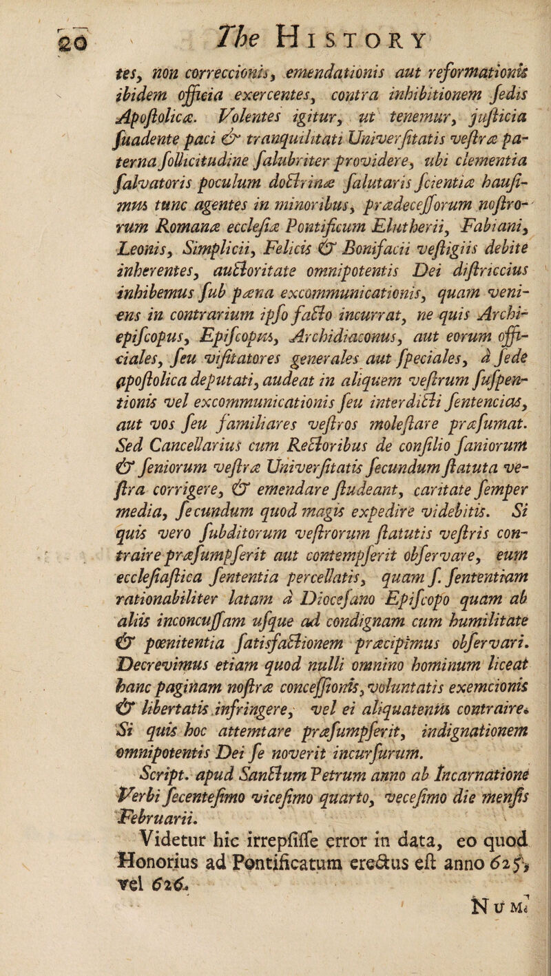 teSy non correccionu, emend adonis aut reformations ibidem offieia exercentesy contra inhibitionem Jedis Apoflohc#. Volentes igitury ut tenemury juflicia fuadente pad dr tranqmhtati Univerjitads veftr# pa- terna folhcitudine falubriter providerey ubi dementia falvatoris poculum doBrin# falutaris fiend# haufi- mvu> tunc agentes in minoribusy pradecejforum nofiro- rum Roman# ecclefi# Pondficum Elutheriiy Fabianiy LeoniSy Simpliciiy Felicis & Bonifacii veftigiis debite inker enteSy auBoritate omnipot ends Dei diftnccius inhibemus fub p#na excommunicadonis, quam veni- ons in contrarium ipfo faBo incun at y ne quis Archi- epifcopusy EpifcopiUy Avchidiaconus, aut eorum offi¬ ciates y feu vifitatores generates aut fpecialesy d fede (ipoflotica deputady audeat in aliquem vefirum fufpen- tionis vet excommunicadonis feu interdiBi fentenciaSy aut vos feu famitiares veflvos mole fare prafumat. Sed Cancetlarius cum ReBoribus de confilio fanioruni & feniorum vefira Uiiiverjitatis fecundum ftatuta ve- fira corrigerey & emendare ftudeant, caritate femper media, fecundum quod magis expedite videbitis. Si quis veto fubditorum veftrorum ftatutis veflris con- traire prafumpferit aut contempjerit obfervare, eum ecclefiaftica fententia percettadsy quam f fentendam radonabiliter latam d Diocefano Epifcopo quam ah atiis inconcuffam ufque ad condignam cum humiiitate & poenitenda fadsfaBionem pracipimus obfervari. Decrevimus edam quod nulti omnino hominum liceat banc paginam no fir# concejjionis, voluntatis exemcionis & libertatis infringerey vet ei ahquatenm contraire«. Si quis hoc attemtare prafumpferity indignadonem omnipotent!s Dei fe noverit incur furum. Script, apud SanBum Petrum anno ab Incarnations Verbi fecentefimo vicefimo quarto, vecejimo die menfis Februarii. Videtur hie irrepfiffe error in data, eo quod Honorius ad Pontificatum ere&us eft anno 62 vel 626.*