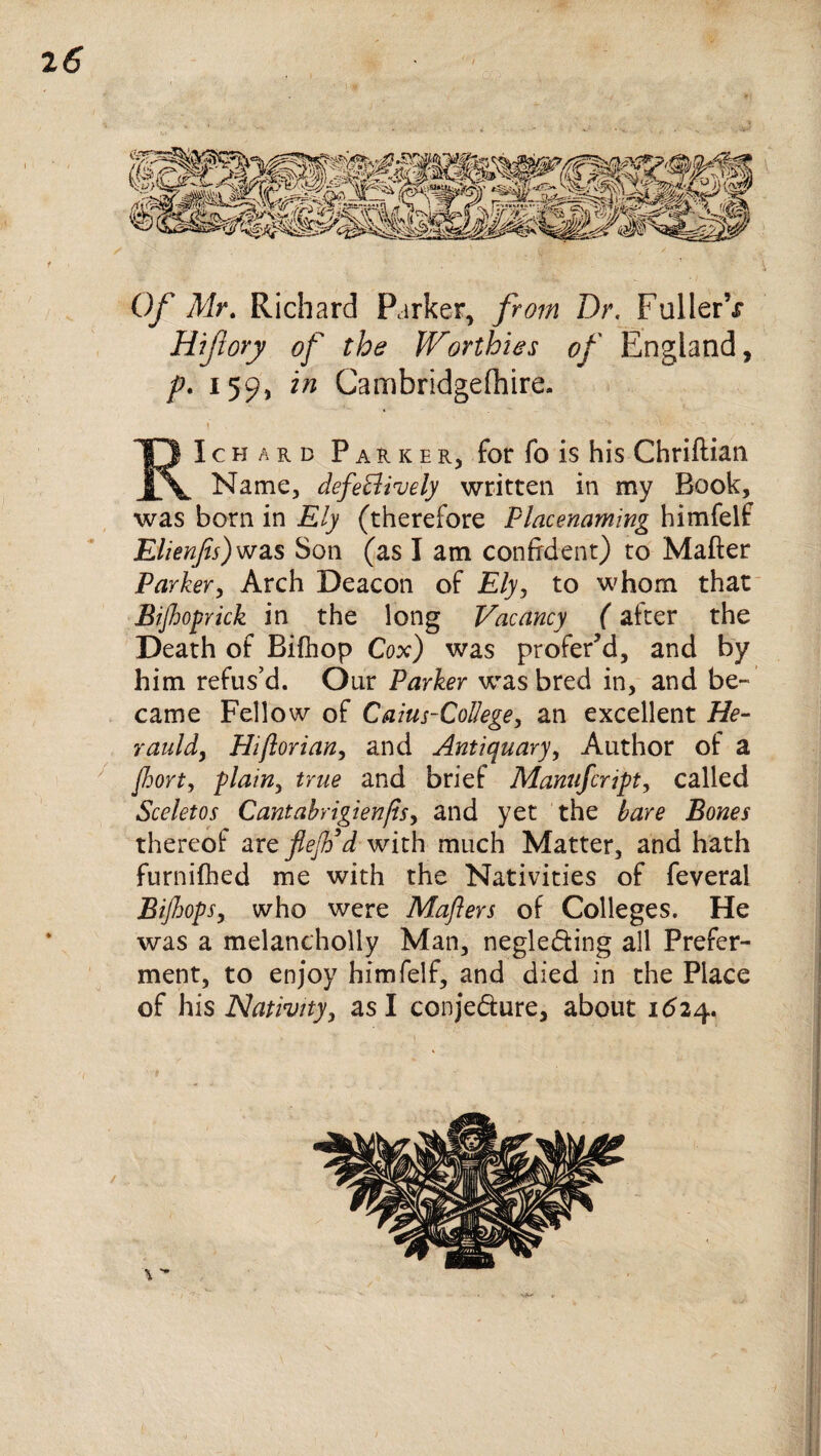 ' ' • ’■ i Of Mr. Richard Parker, from Dr. FullerV Hifiory of the Worthies of England, p. 159, in Cambridgefhire. RIchard Parker, for fo is his Chriftian Name, defectively written in my Book, was born in Ely (therefore Placenaming himfelf Elienfis)was Son (as I am confident) to Mafter Parker, Arch Deacon of Ely, to whom that Bijhoprick in the long Vacancy (after the Death of Bifhop Cox) was profer’d, and by him refus’d. Our Parker wras bred in, and be¬ came Fellow of Caius-College, an excellent He- rauldy Hiflorian, and Antiquary, Author of a fhort, plainy true and brief Manufcript, called Sceletos Cantabrigienjis, and yet the bare Bones thereof are fief d with much Matter, and hath furnifhed me with the Nativities of feveral Bijhops, who were Mafiers of Colleges. He was a melanchoily Man, negle&ing all Prefer¬ ment, to enjoy himfelf, and died in the Place of his Nativityy as I conje&ure, about 1624. i