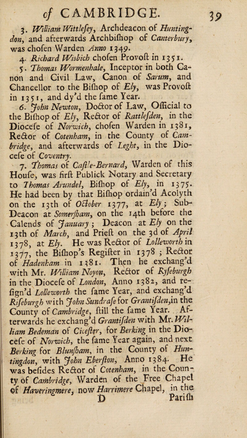 3. William Wink fey, Archdeacon of Hunting¬ don, and afterwards Archbifhop of Canterbury, was chofen Warden Anno 1349. 4. Richard Wisbich chofen Provoft in 1351. 5. ‘Thomas Wormenhale, Inceptor in both Ca¬ non and Civil Law, Canon of Sarum, and Chancellor to the Bifhop of Ely, was Provoft in 1351, and dy’d the fame Year. 6. John Newton, Dodor of Law, Official to the Bifhop of £/y, Redor of Rattlefden, in the Diocefe of Norwich, chofen Warden in 1381, Redor of Cotenham, in the County of bridge, and afterwards of Leght, in the Dio¬ cefe of Coventry. 7. fhomas of Caflle-Bernard, Warden of this Houfe, was firft Publick Notary and Secretary to Thomas Arundel, Bifhop of £/j, in 1375. He had been by that Bifhop ordained Acolyth on the 13 th of OElober 1377, at Ely; Sub- Deacon at Somerfham, on the 14th before the ' Calends of January ; Deacon at Ely on the 13th of March, and Prieft on the 3d of April 1378, at Ely. He was Redor of Lolleworthm 1377, the Bifhop’s Regifter in 1378 ; Redor of Hadenham in 1381. Then he exchang d with Mr. William Noyon, Redor of Ryfeburgh in the Diocefe of London, Anno 1382, and re- figrui Lolleworth the fame Year, and exchang d Rifeburgh with JohnSundrafe(ox Grantifden,in the County of Cambridge, ftill the fame Year. Af¬ terwards he exchanged Grantifden with Nlx.Wil- Ham Bedeman of Cicefler, for Berking in the Dio¬ cefe of Norwich, the fame Year again, and next Berking for Blunjham, in the County of Hun¬ tingdon, with John Eberjlon, Anno 1384. He was befides Redor of Cotenham, in the Coun¬ ty of Cambridge, Warden of the Free Chapel of Haver insmere, now Harrimere Chapel, in the