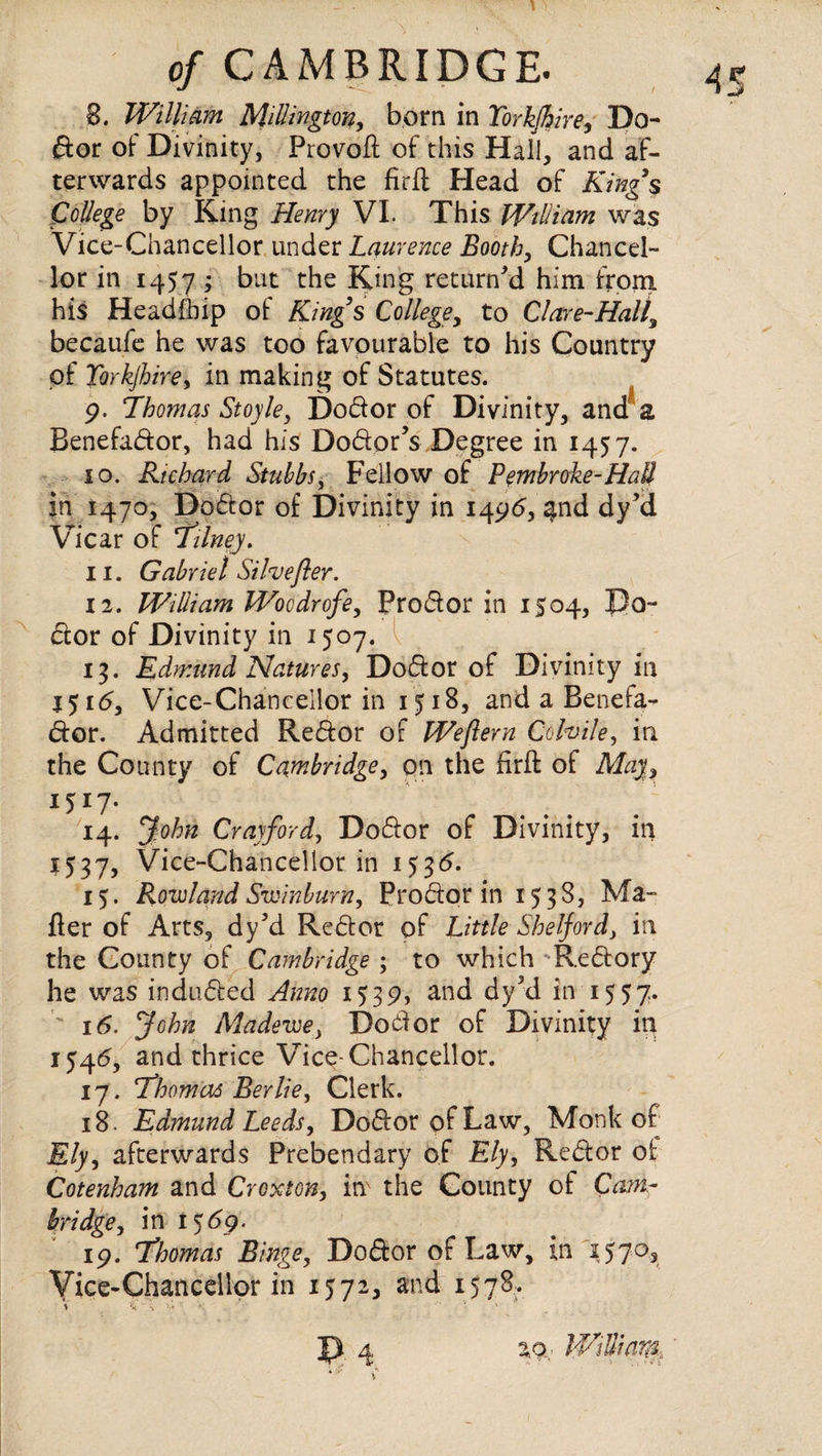 8. William Millington, born in Yorkshire, Do- ftor of Divinity, Provofl: of this Hail, and af¬ terwards appointed the firjft Head of King’s College by King Henry VI. This William was Vice-Chancellor under Laurence Booth, Chancel¬ lor in 1457 - but the King return'd him from his Headfbip oi Kings College, to Cl are-Half becaufe he was too favourable to his Country of Yorkjhire, in making of Statutes. p. Thomas Stoyle, Do&or of Divinity, and a Benefadtor, had his Do&or’s Degree in 1457. 10. Richard Stubbs, Fellow of Pembroke-Hail in 1470, Doctor of Divinity in 1496, $nd dy'd Vicar of Tilney. 11. Gabriel Silvefler. 12. William Woodrofe, Prodlor in 1504, Do¬ ctor of Divinity in 1507. v 13. Edmund Natures, Doctor of Divinity in 15 id, Vice-Chancellor in 1518, and a Benefa- dior. Admitted Redlor of Weflern Cohile, in the County of Cambridge, on the firft of May, I5I7- ' . . . 14. John Cray ford, Dodlor of Divinity, in 1537, Vice-Chancellor in 153d. 15. Rowland Swinburn, Prodtor in 1538, Ma¬ iler of Arts, dy'd Redtor of Little Shelf or d, in the County of Cambridge ; to which Redtory he was indudted 1539, and dy?d in 1557. ' id. John Madewe, Doblor of Divinity in I54d, and thrice Vice-Chancellor. 17. Thomas Berlie, Clerk. 18. Edmund Leeds, Dodlor of Law, Monk of Ely, afterwards Prebendary of Ely, Redtor of Cotenham and Croxton, inx the County of Cam¬ bridge, in 15 dp. ip. Thomas Binge, Dodlor of Law, in 1570, Vice-Chancellor in 1572, and 1578.