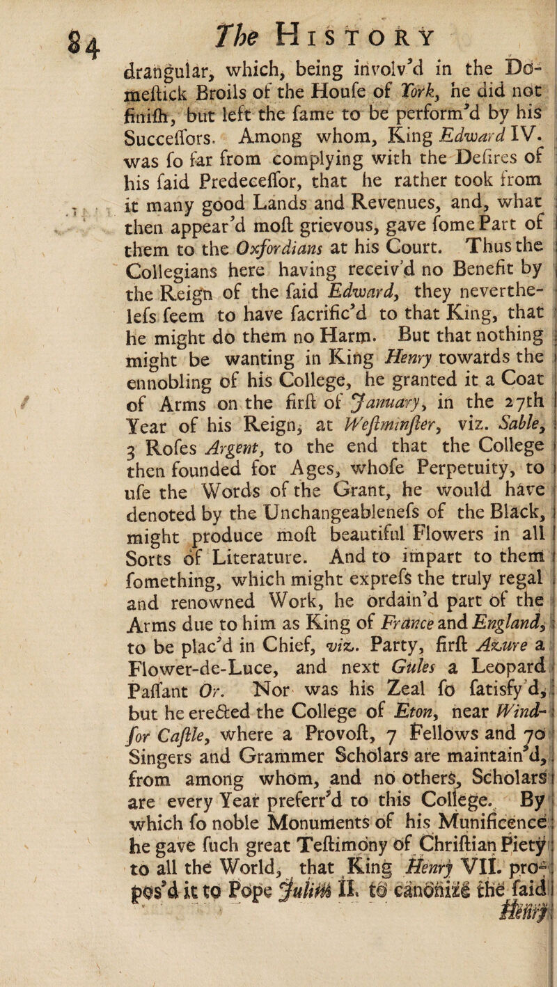 drangular, which, being involv’d in the Do- meftick Broils of the Houfe of Fork, he did not fintfh, but left the fame to be perform’d by his Succeftbrs, Among whom. King Edward IV. was fo far from complying with the Defires of his faid Predeceffor, that he rather took from j it many good Lands and Revenues, and, what j then appear’d moft grievous, gave fome Part of I them to the Oxfordians at his Court. Thus the j Collegians here having receiv’d no Benefit by j the Reign of the faid Edward, they neverthe- j lefs feem to have facrific’d to that King, that he might do them no Harm- But that nothing j might be wanting in King Henry towards the j ennobling of his College, he granted it a Coat of Arms on the firft of January, in the 27th Year of his Reign^ at iVefiminfler, viz. Sable, j 3 Rofes Argent, to the end that the College > then founded for Ages, whofe Perpetuity, to ) ufe the Words of the Grant, he would have denoted by the Unchangeablenefs of the Black, 1 might produce moft beautiful Flowers in all ! Sorts of Literature. And to impart to them i fomething, which might exprefs the truly regal j and renowned Work, he ordain’d part of the Arms due to him as King of France and England,; to be plac’d in Chief, viz,. Party, firft Ature a Fiower-de-Luce, and next Gules a Leopard Paffant Or. Nor was his Zeal fo fatisfy d, I but he eredted the College of Eton, near Wind- j for Cafile, where a Provoft, 7 Fellows and 70 Singers and Grammer Scholars are maintain’d,, from among whom, and no others. Scholars 1 are every Year preferred to this College. By which fo noble Monuments of his Munificence: . . _ , j * A he gave fiich great Teftimpny of Chriftian Piety to all the World, that King Henry VII. pro-
