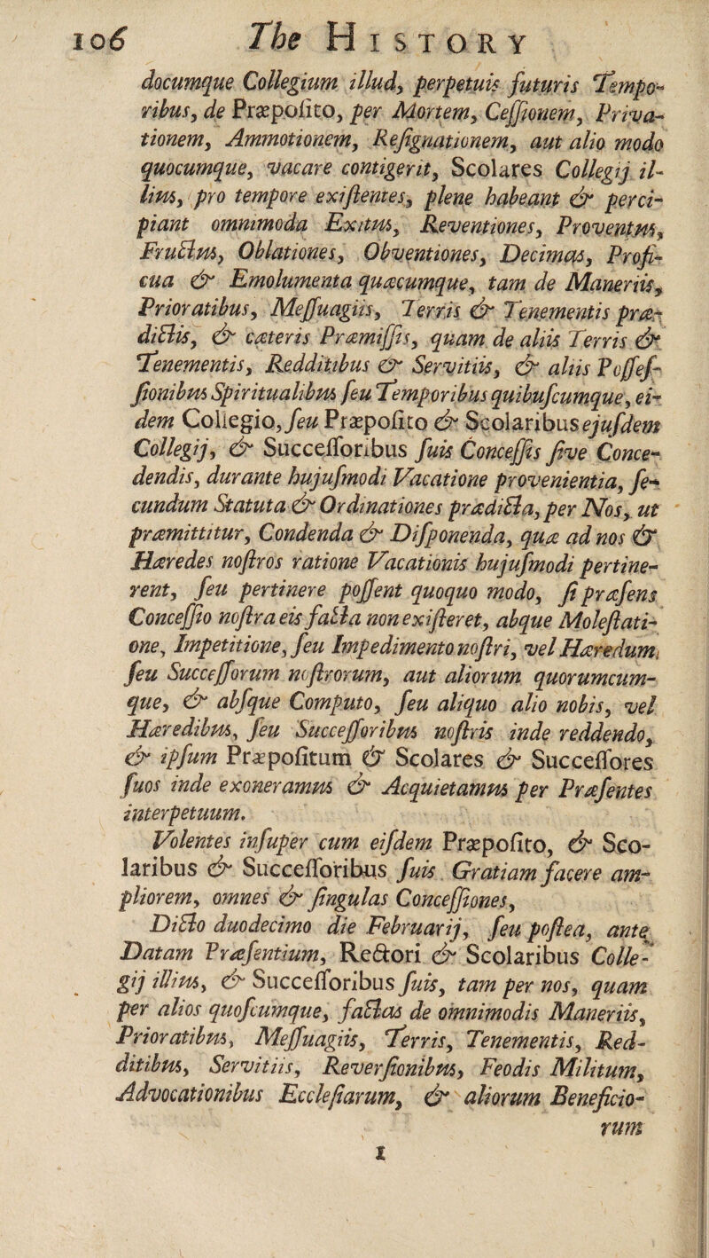 documque Collegium illud, perp etuis futuris 'tempo** ribus, de Prsepolito, per Mortem, Ceffionem, Priva- tionem, Ammotionem, Refignationem, aut alio modo quocumque, vacate contigent, Scolares Collegij iU limy pro tempore exifemes, plene habeant & perci- ptaW ommmoda Exitm, Reventiones, Provent m, Frublm, Oblationes, Obventiones, Decimal, Profit- cua & Emolument a quacumque, taw Maneriis, Prior atibus, Meffuagiis, 1 err is & Tenementis pm- dibits, & cater is Pmmijfis, quam de ahis Terris & \Tenementis, Reddiiibus & Servitiis, & ahis Pcfief- fionibm Spirituahbm feu Femporibus quibufcumque, Collegia, feu Pra^pofuo Scolanbus^/iw Collegij, ef Succefforibus fuis Conceffis five Come- dendis, durante hujufmodi Vacatione provenientia, fie* cundum Statuta & Ordinationes pradibla,per Nos, ut pmmitutur, Condenda & Difiponenda, qua ad nos & Haredes nofiros ratione Vacationis hujufmodi per tine- rent, feu pertinere pojfient quoquo modo, fi prafiens Concefifio noflraeis facia nonexifteret, abque Moleftati- one, Impetitione, feu Impediment no fir i, vel Haredumi feu Succefforum ncflrorum, aut aliorum quorumcum- que, & abfque Computo, feu aliquo alio nobis, vel Haredibm, feu Succejforibm noflris inde reddendo, & ipfum Pr^pofitum & Scolares & Succeffores fuos inde exoneramm & Acquietamm per Prafentes interpetuum. Volentes infuper cum eifdem Prsepofito, & Sco- laribus & Siiccefloribus fuis Gratiam facere am- pliorem, omnes & fingulas Conceffiones, DiElo duodecimo die Februarij, feu poftea, ante 'Datum Prafentium, Re&ori & Scolaribus Colle- gij illim, & SuccefToribus fuis, tarn per nos, quam per alios quofcumque, fatlas de omnimodis Maneriis, Prior atibm, Mejfuagiis, Ferris, Tenementis, Red- ditibtis, Servitiis, Reverfionibm> Feodis Mihtum, Advocationibus Ecclejiarum, & aliorum Beneficio- rum t