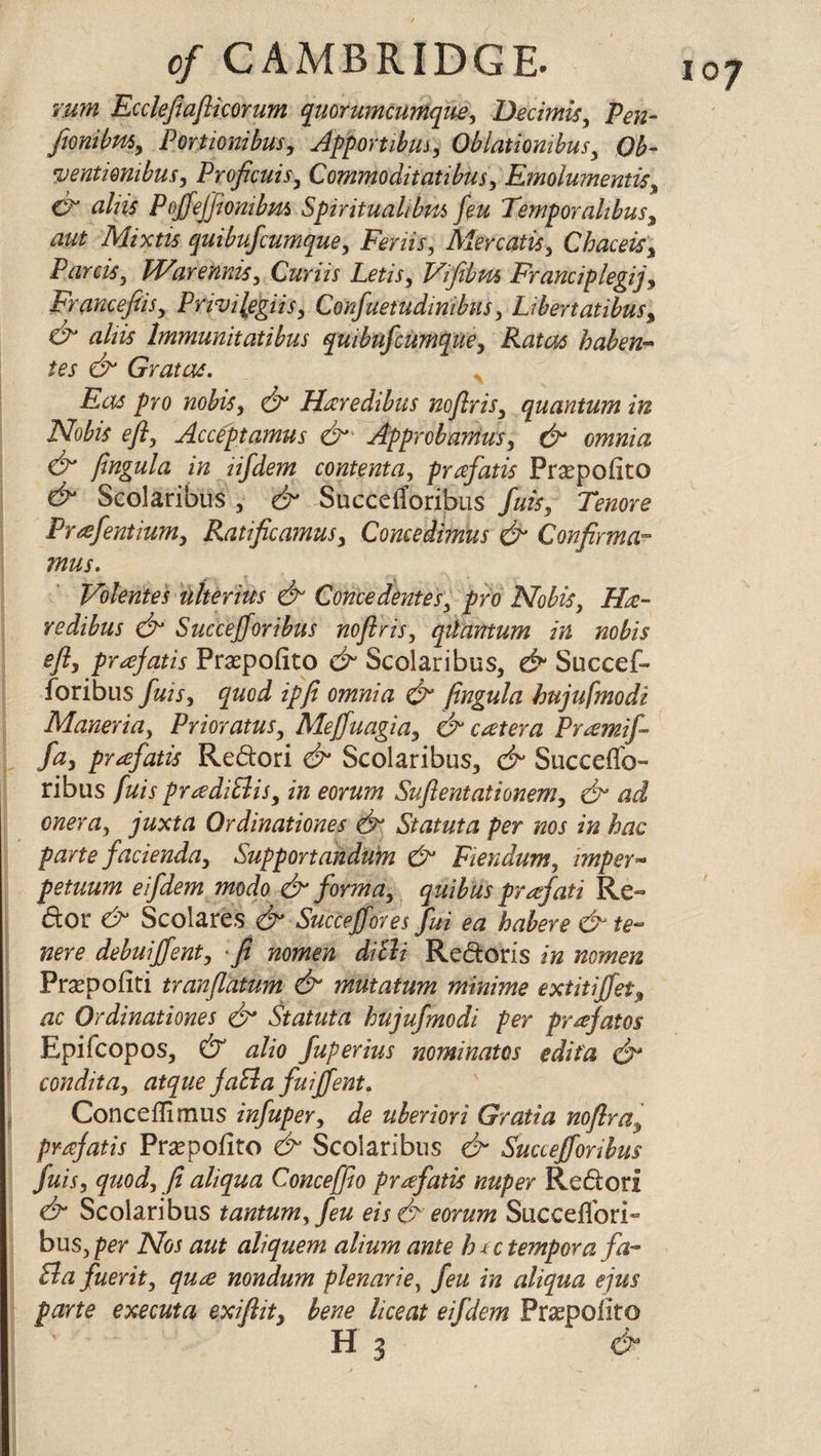 rum Ecclefiaflicorum quorumcumque, Becimis, Pen- fionibm, Portionibus, Apportibiu, Oblatiombus, Ob- yentimibus, Proficuis, Commoditatibus, Emolmnentis, & cihis Poffeffionibm Spiritualibm feu Temporahbus, Mixtis quibufcumque, Feriis, Mercatis, Chaceis, Parris, Warennis, Curiis Letis, Vifibns Franciplegij, Francefiisy Pnvilegiis, Confuetudinibus, Libertatibus, aliis Immunitatibus quibufcumque, Ratos haben- tes & Gratae. Eos pro nobis, O' Hrcredibus noflris, quantum in Nobis efly Accfptamus &■ Approbamusy & omnia & fingula in iifdem contenta, prafatis Prsepofito Scolaribus , Succetforibus /#&, Tbzore Prafentium, Ratificamusy Comedimus & Confirms mus. Volentes uherius & Concedentes3 pro Nobis, iXc- redibus & Succejforibus noflris, qiiantum in nobis efly prafatis Praspofito Scolaribus, d* Succef- foribus fuisy quod ipfi omnia & fingula hujufnodi Maneria, Prior atus, Meffuagia, & cater a Pramij- fay prafatis Redori & Scolaribus, & Succeffo- ribus fuis prtediBis, in eorum Suflentationemy & ad onera, juxta Qrdinationes & Statuta per nos in hac parte facienda, Support andum & Fiendum, imper~ petuum eifdem modo & forma, quiblis prafati Re- dor & Scolares & Succejfores fui ea habere &te- nere debuiffent, fi nomen diBi Redoris in nomen Prsepofiti tranflatum & mutatum minims extitijfet* ac Qrdinationes & Statuta hujufmodi per prafatos Epifcopos, & alio fuperius nominates edit a & condita, atque JaBa fuijfent. Conceffimus infuper, de uberiori Gratia noflra3 prafatis Praspofito & Scolaribus & Succejforibus fuis, quod, fi aliqua Conceffio prrefatis nuper Redori & Scolaribus tantum, feu eis& eorum Succeffori- bus, per Nos aut aliquern alium ante h j, c temper a fa- Ba fuerit, qure nondum plenariey feu in aliqua ejus parte executa exiftit, bene liceat eifdem Praspofito IQJ