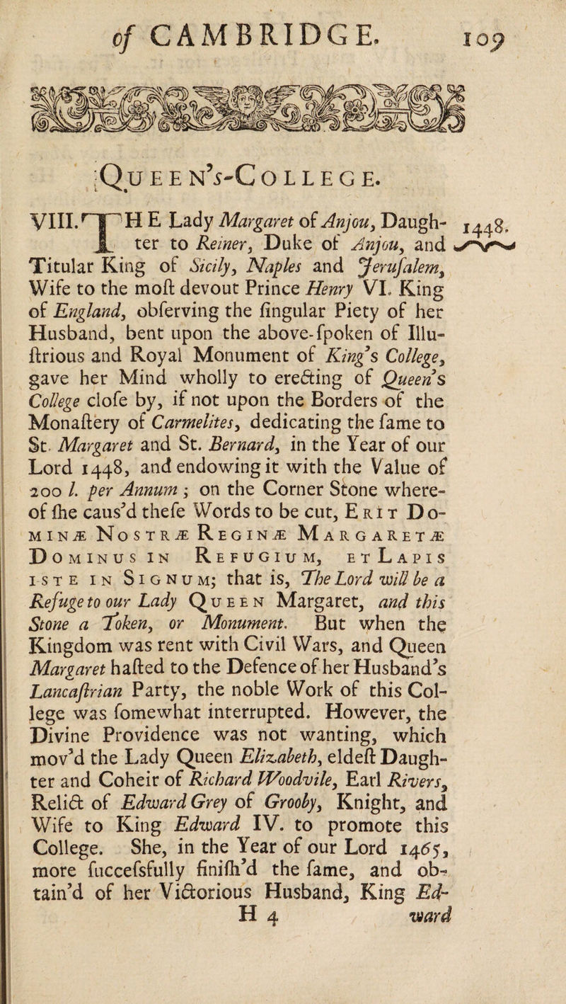 ;Q u e e n’s-C o l l e g e. VIII.npH E Lady Margaret of Anjou, Daugh- x JL ter to Reiner, Duke of Anjou, and Titular King of Sicily, Naples and Jerusalem, Wife to the mod: devout Prince Henry VI. King of England, obferving the lingular Piety of her Husband, bent upon the above-fpoken of Illu- ftrious and Royal Monument of Kings College, gave her Mind wholly to erecting of Queens College ciofe by, if not upon the Borders of the Monaftery of Carmelites, dedicating the fame to St. Margaret and St. Bernard, in the Year of our Lord 1448, and endowing it with the Value of 200 l. per Annum ; on the Corner Stone where¬ of Ihe caused thefe Words to be cut, E ri t Do¬ mini N ostri Regina: M ARGARET.E D OMINUS IN ReFUGIUM, EtLaPIS iste in Signum; that is, The Lord will be a Refuge to our Lady Queen Margaret, and this Stone a Token, or Monument. But when the Kingdom was rent with Civil Wars, and Queen Margaret hafted to the Defence of her Husband’s Lancaftrian Party, the noble Work of this Col¬ lege was fomewhat interrupted. However, the Divine Providence was not wanting, which mov’d the Lady Queen Elizabeth, eldeft Daugh¬ ter and Coheir of Richard Woodvile, Earl Rivers, Relid of Edward Grey of Grooby, Knight, and Wife to King Edward IV. to promote this College. She, in the Year of our Lord 1455, more fuccefsfully finifh’d the fame, and ob¬ tain’d of her Vidorious Husband, King Ed- H 4 ward