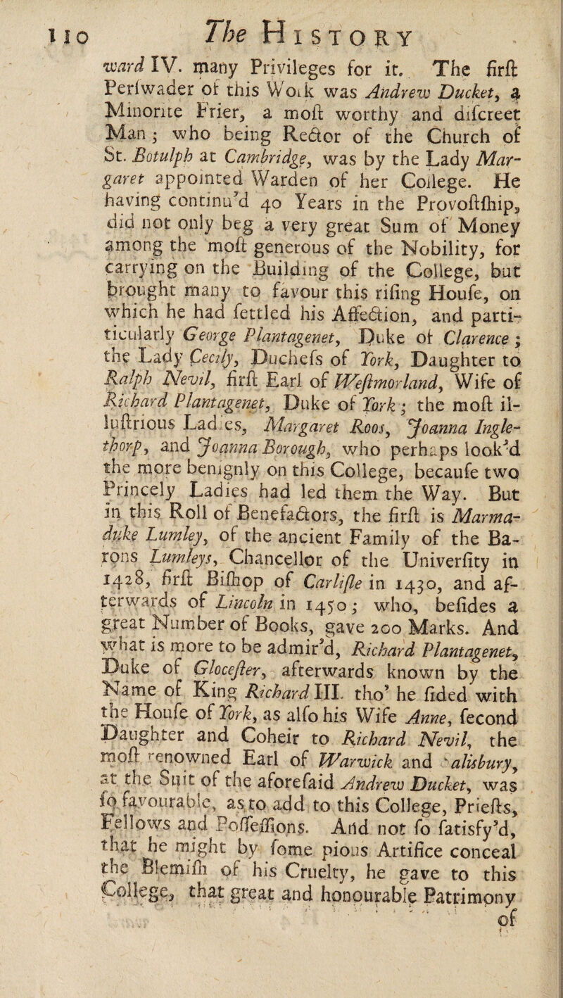 ward IV. many Privileges for it. The firft Perlwaaer or this Woik was Andrew Ducket, 4 Minorite brier, a mod worthy and difcreet Man ; who being Redor of the Church of St. Botulph at Cambridge, was by the Lady Mar¬ garet appointed Warden of her College. He having continird 40 Years in the Provoftlhip, did not only beg a very great Sum of Money among the moft generous of the Nobility, for carrying on the Building of the College, but brought many to favour this rifmg Houfe, on which he had fettled his Affedion, and parti- ticularly George Plantagenet y I)uke of Clarence ; tne Lady Cecily, Du chefs of York, Daughter to Ralph Nevil, firft Earl of Weftmorland, Wife of Richard Plantagenet, Duke of York ; the moft il- luftrious Lad es, Margaret Roosy Joanna Ingle- thorps and Joanna Borough, who perhaps looked the more benignly on this College, becaufe twq Princely Ladies had led them the Way. But in this Roll of Benefadors, the firft is Marma- duke Lumleyy of the ancient Family of the Ba¬ rons BurnleysChancellor of the Univerfity in 1428, firit Bifhqp of Carlifle in 1430, and af¬ terwards of Lincoln in 1450 ; who, befides a great Number of Books, gave 200 Marks. And what is more to be admired, Richard Plantagenet, Duke of Glocefievy afterwards known by the Name of King Richard III tho? he Tided with tne Houfe of York, as alfohis Wife Anney fecond Daughter and Coheir to Richard Nevil, the moft renowned Earl of Warwick and Salisbury, .d,t tne Suit of tne aforefaid Andrew Ducket, was fo favourable, as to add to this College, Priefts, Fellows and Pofleffions. And not fo fatisfy’d, that he might by fome pious Artifice conceal tne Blemifli or his Cruelty, he gave to this College, that great and honourable Patrimony ‘ of i''