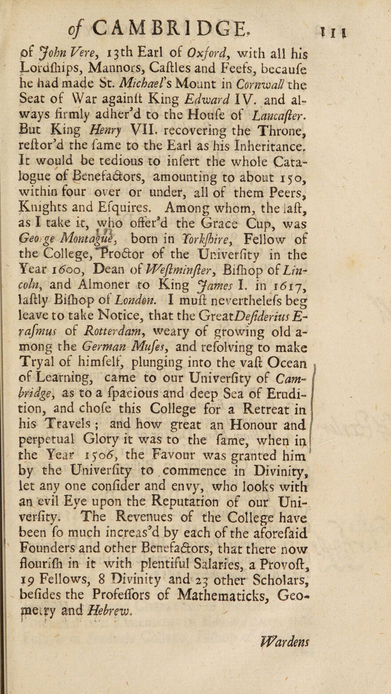 of John Vere, 13th Earl of Oxford, with all his Lordfhips, Mannors, Cattles and Feefs, becaufe he had made St. Michael's Mount in Cornwall the Seat of War againft King Edward IV. and al¬ ways firmly adher’d to the Houfe of Lancafter. But King Henry VII. recovering the Throne, reftor’d the fame to the Earl as his Inheritance, It would be tedious to infert the whole Cata¬ logue of Benefadors, amounting to about 150, within four over or under, all of them Peers, Knights and Efquires. Among whom, the laft, as I take it, who offer’d the Grace Cup, was George Montague, born in Torkjhire, Fellow of the College, Trodor of the Univerfity in the Sear idoo. Dean of Weflminfler, Bifiiop o£ Lin¬ coln, and Almoner to King James I. in 1617, laftly Bifhop of London. I muff neverthelefs beg leave to take Notice, that the GreatDefideriusE- rafmus of Rotterdam, weary of growing old a- mong the German Mufes, and refolving to make Tryal of himfelf, plunging into the vaft Ocean of Learning, came to our Univerfity of Cam¬ bridge, as to a fpacious and deep Sea of Erudi¬ tion, and chofe this College for a Retreat in his Travels; and how great an Honour and I perpetual Glory it was to the fame, when ip! the Year 1506, the Favour was granted him by the Univerfity to , commence in Divinity, let any one confider and envy, who looks with an evil Eye upon the Reputation of our Uni¬ verfity. The Revenues of the College have been fo much increas’d by each of the aforefaid Founders and other Benefadors, that there now flourifh in it with plentiful Salaries, a Provoft, 19 Fellows, 8 Divinity and 23 other Scholars, befides the Profeffors of Mathematicks, Geo¬ metry and Hebrew. Wardens /