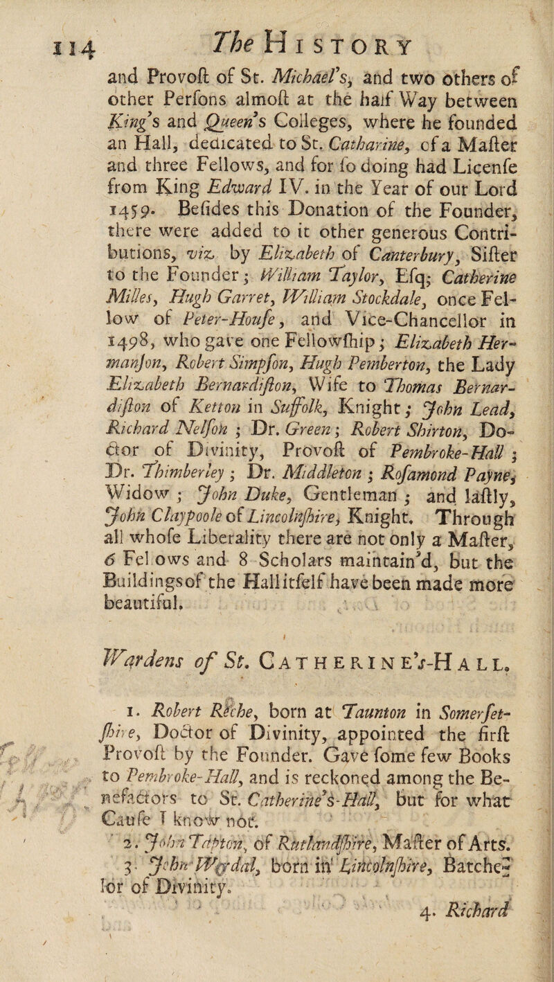 / The History and Pro volt of St. Michael’s, and two others of other Perfons almoft at the half Way between Kings and Queens Colleges, where he founded an Hall, dedicated to St. Catharine, of a Mafter and three Fellows, and for fo doing had Licenfe from Ring Edward IV. in the Year of our Lord 1459. Betides this Donation of the Founder* there were added to it other generous Contri¬ butions, viz. by Elizabeth of Canterbury, Sifter to the Founder; William Taylor, Efq; Catherine Mi lies, Hugh Garret, William Stockdale, once Fel¬ low of Peter-Houfe, and Vice-Chancellor in 1498, who gave one Fdlowfhip; Elizabeth Her¬ man] on, Robert Simpfon, Hugh Pemberton, the Lady Elizabeth Bernardifton, Wife to Thomas Bernar- diflon of Ketton in Suffolk, Knight,* John Lead, Richard Nelfon ; Dr. Green; Robert Shirton, De¬ btor of Divinity, Provoft of Pembroke-HaU ; Dr. Thimberley ; Dr. Middleton ; Ro]amend Payne, Widow ; John Duke, Gentleman ,* and laftly* John Claypoole of Lincolnjhire^ Knight, Through all whofe Liberality there are not only a Mafter* 6 Fel ows and 8 Scholars maintained, but the Buildingsof the Hallkfelf have been made more beautiful, Wwdens of St. Catherin e’j-H all. 1. Robert Rtche, born at Taunton in Somerfet- fine, Dodor of Divinity, appointed the iirft Provoft by the Founder. Gave fome few Books to Pembroke-Hall, and is reckoned among the Be- nefadors to St. Catherine’s-Hall, but for what Catjfe I know not. 2. John Tdpton; of Rtttlandjhire, Matter of Arts. 3. John-Wgr dal, born in' Lincoln/hire, Batched lor of Divinity. * - : A ‘1 2 3 4 4. Richard /