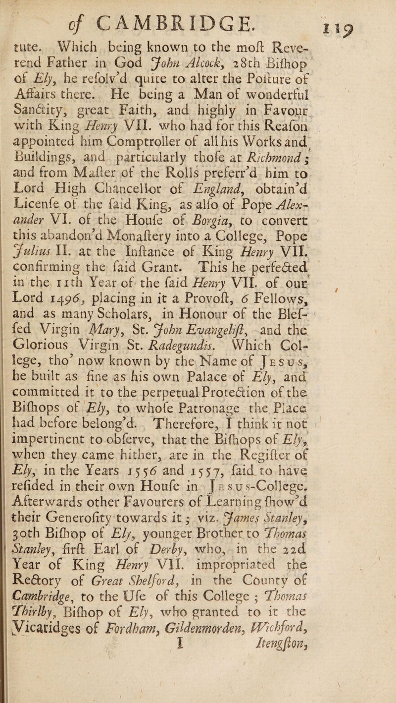 tute. Which being known to the moil Reve¬ rend Father in God John Alcock, 28th Bifhop of Ely, he refolv’d quite to alter the Poilure of Affairs there. He being a Man of wonderful San&ity, great Faith, and highly in Favour with King Henry VII. who had for this Reafoa appointed him Comptroller of all his Works and Buildings, and particularly thofe at Richmond; and from Mailer of the Rolls preferred him to Lord High Chancellor of England, obtained Licenfe of the faid King, as alfo of Pope Alex¬ ander VI. of the Houfe of Borgia, to convert this abandon’d Monailery into a College, Pope Julius II. at the Inftance of King Henry VII. confirming the faid Grant. This he perfected in the nth Year of the faid Henry VII. of our Lord i4p<5, placing in it a Provoff, 6 Fellows, and as many Scholars, in Honour of the Blef- » fed Virgin Mary, St. John Evatigehfl, and the Glorious Virgin St. Radegundis. Which Col¬ lege, tho’ now known by the Name of Jesus, he built as fine as his own Palace of Ely, and committed it to the perpetual Protedicn of the Bifhops of Ely, to whofe Patronage the Place had before belong’d. Therefore, I think it not impertinent to obferve, that the Bifhops of Ely, when they came hither, are in the Regifler of Ely, in the Years 1556 and 1557, faid to have redded in their own Houfe in J e su s-College. Afterwards other Favourers of Learning fhow’d their Generofity towards it • viz. James Stanley, 30th Bifhop of Ely, younger Brother to Thomas Stanley, drft Earl of Derby, who, in the 22d Year of King Henry VII. impropriated the Reftory of Great She If or d, in the County of Cambridge, to the Ufe of this College ; Thomas Thirlby, Bifhop of Ely, who granted to it the (Vicaridges of Fordbam, Gildenmorden, Wichford, I Itengfion,