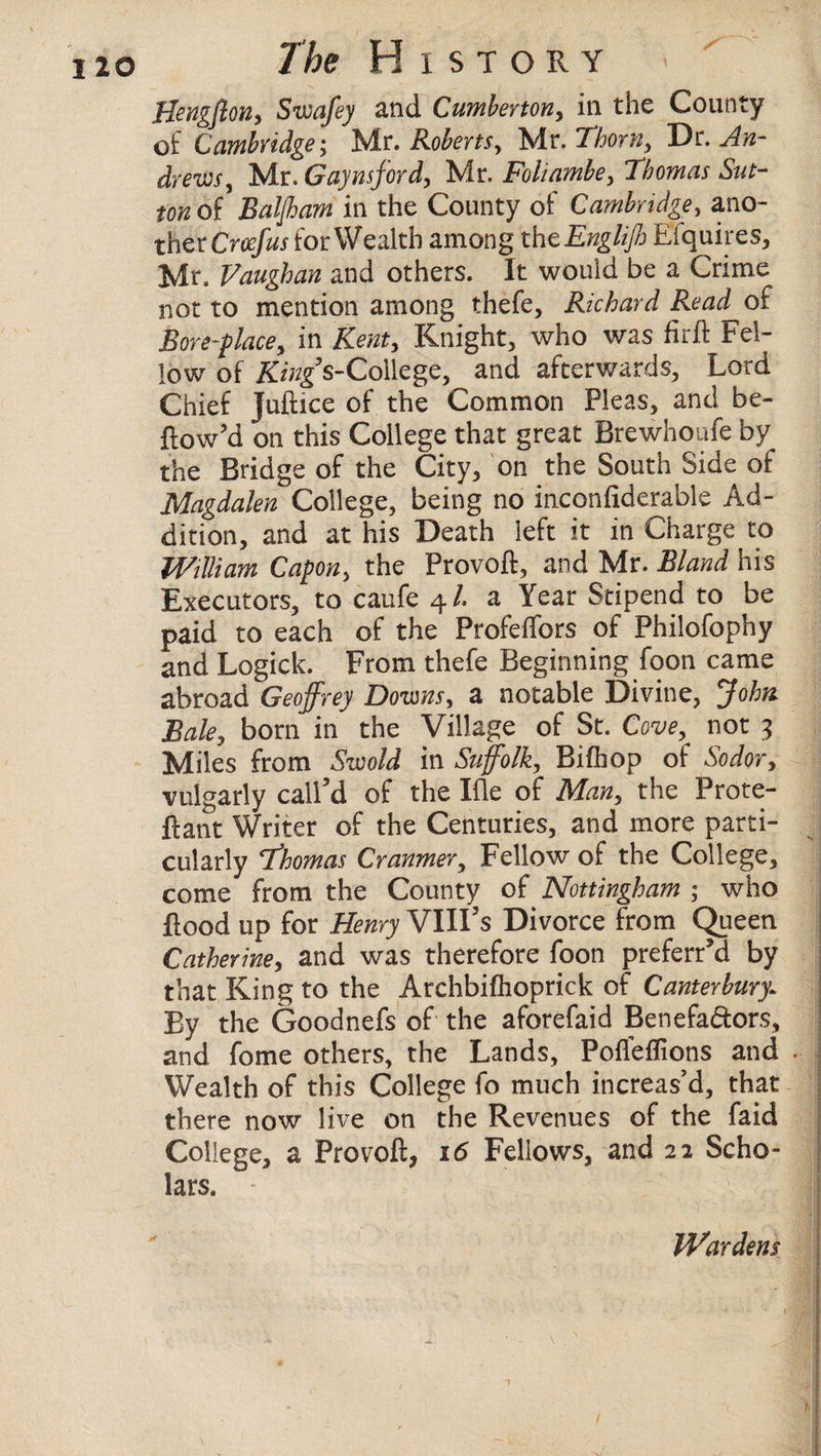 Hengflon, Swafey and Cumberton, ill the County of Cambridge; Mr. Roberts, Mr. Thorn, Dr. An- dr euis, Mr. Gay ns ford, Mr. Foliambe, Thomas Sut¬ ton of Baljham in the County of Cambridge, ano¬ ther Cr^j for Wealth among th cEngliJh Efquires, Mr. Vaughan and others. It would be a Crime not to mention among thefe, Richard Read of Bore-place, in Kent, Knight, who was fir ft Fel¬ low of King’s-CoMege, and afterwards, Lord Chief Juftice of the Common Pleas, and be- flow'd on this College that great Brewhoufe by the Bridge of the City, on the South Side of Magdalen College, being no inconfiderable Ad¬ dition, and at his Death left it in Charge to William Capon, the Provoft, and Mr. Bland his Executors, to caufe 4/. a Year Stipend to be paid to each of the Profeffors of Philofophy and Logick. From thefe Beginning foon came abroad Geoffrey Downs, a notable Divine, John Bale, born in the Village of St. Cove, not 3 Miles from Szvold in Suffolk, Bifhop of Sodor, vulgarly call'd of the Ifle of Man, the Prote- ftant Writer of the Centuries, and more parti¬ cularly Thomas Cranmer, Fellow of the College, come from the County of Nottingham ; who flood up for Henry VIII's Divorce from Queen Catherine, and was therefore foon preferr’d by that King to the Archbifhoprick of Canterbury: By the Goodnefs of the aforefaid Benefa&ors, and fome others, the Lands, Poflefllons and . Wealth of this College fo much increas’d, that there now live on the Revenues of the faid College, a Provoft, 16 Fellows, and 22 Scho¬ lars.