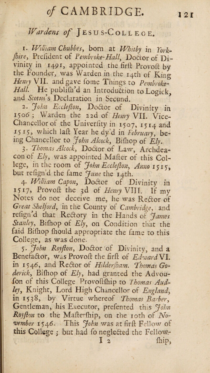 Wardens of Jesus-College. I 21 1. William Cbubbes, born at Whitby in York- Jhire, Prdident of Vembroke-Hall, DoCtor of Di¬ vinity in 1491, appointed the firit Provoft by the Founder, was Warden in the 14th of King Henry VII. and gave feme Things to Pembroke- Hall. He publiftfd an Introduction toLogick, and Scotms Declaration in Second. 2. John Ecclefton, DoCtor of Divinity in 150*5 • Warden the 2 2d of Henry VII. Vice- Chancellor of the Univeriity in 1507, 1514 and 15 which laft lear he dy d in February, be¬ ing Chancellor to John Alcock, Bifhop of Ely. 3. Thomas Alcock, DoCtor of Law, Archdea¬ con of Ely, was appointed Maher of this Col- ' lege, in the room of John Ecclefton, Anno 1515, but refignd the fame June the 14th. 4. William Capon, Doctor of Divinity in 1517, Provoft the 3d of Henry VIII. If my Notes do not deceive me, he was ReCtor of Great Sheljord, in the County of Cambridge, and reiigrfd that ReCtory in the Hands of James Stanley, Bifnop of Ely, on Condition that the faid Bifhop fhould appropriate the fame to this College, as was done. 5. John Roy ft on, DoCtor of Divinity, and a BenefaCtor, was Provoft the fir ft of EdwardVh in 154*5, and ReCtor of Hilderjham. Thomas Go- derick, Bifhop of Ely, had granted the Advou- fon of this College Provoftfhip to Thomas Aud- ley, Knight, Lord High Chancellor of England, in 1538, by Virtue whereof Thomas Barber, Gentleman, his Executor, prefented this John Royfton to the MafteThip, on the 10th of No¬ vember 1546. This John was at firft Fellow of this College ; but had fo neglected the Fellow.-