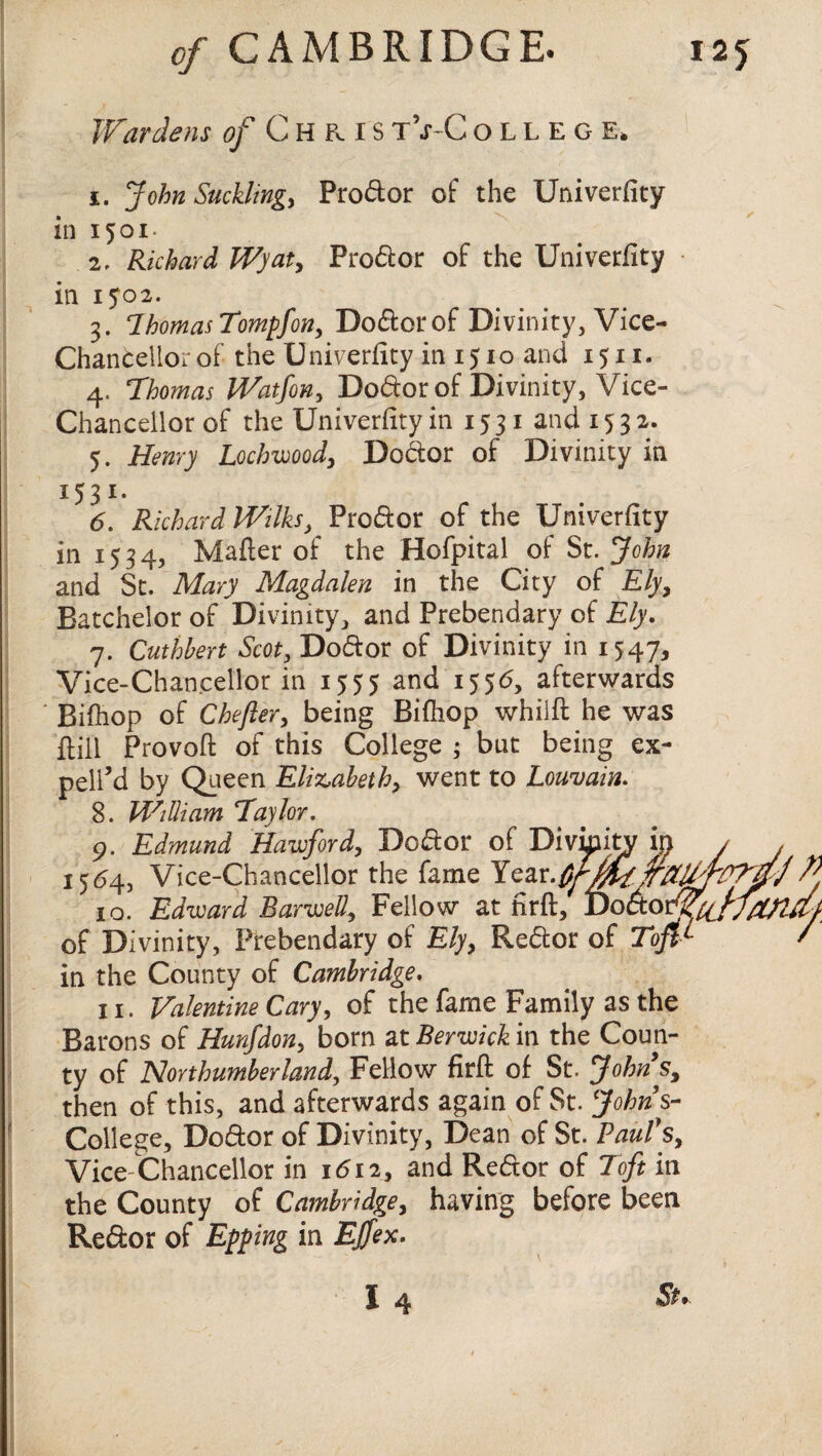 Wardens of Christ\t-College, 1. John Sucklings Pro&or of the Univerfity in 1501. 2. Richard Wyat, Pro&or of the Univerfity in 1502. 3. ThomasTompfon, Doftorof Divinity, Vice- Chancellor of the U niverfity in 151 o and 1511. 4. Thomas IVatfon, Do&or of Divinity, Vice- Chancellor of the Univerfity in 15 31 and 1532. 5. Henry Lockwood, Do&or of Divinity in I53I- 6. Richard Wilks, Pro&or of the Univerfity in 1534, Mailer of the Hofpital of St. John and St. Mary Magdalen in the City of Ely, Batchelor of Divinity, and Prebendary of Ely. 7. Cuthbert Scot, Do&or of Divinity in 1547, Vice-Chancellor in 1555 and 1556, afterwards Bifhop of Chefier, being Bifhop whilfl he was ilill Provoft of this College ; but being ex¬ pelled by Queen Elizabeth) went to Louvain. 8. William Taylor. 9. Edmund Hawford, Do&or 1564, Vice-Chancellor the fame 10. Edward Harwell, Fellow ; of Divinity, Prebendary of £/y, Re&or of Toft-t¬ in the County of Cambridge. 11. Valentine Cary, of the fame Family as the Barons of Hunfdon, born at Berwick in the Coun¬ ty of Northumberland, Fellow firfl of St. Johns, then of this, and afterwards again of St. Johns- College, Do&or of Divinity, Dean of St. Paul's, Vice Chancellor in 1612, and Re&or of Toft in the County of Cambridge, having before been Reftor of Epping in EJfex. I 4 *5^* of Divimt Year.$ t firft.