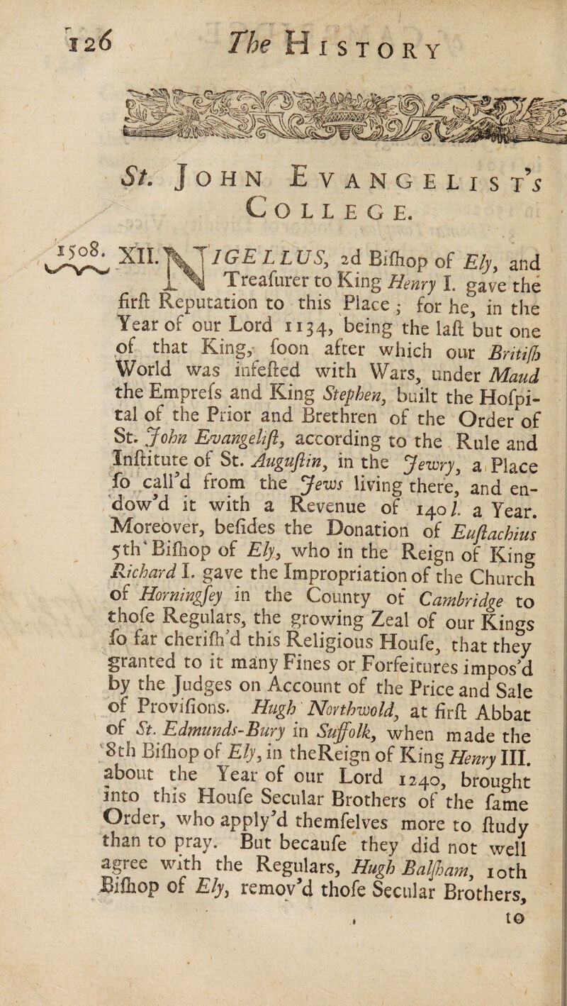 St. John Evangelist’s College. XlI.]yT7(?£ L L US, 2d Bifliop of Ely, and jl 4 Treafurer to King Henry I. gave the firft Reputation to this Place; for he, in the Year of our Lord 1134, being the laft but one of that King, foon after which our Britifh World was infefted with Wars, under Maud the Emprefs and King Stephen, built the Hofpi- tal of the Prior and Brethren of the Order of St.John Eniangelift, according to the Rule and Inftitute of St. Auguflin, in the Jewry, a Place fo call’d from the Jews living there’ and en¬ dow’d it with a Revenue of 140/. a Year. Moreover, befides the Donation of Eufiachius 5th'Bifliop of Ely, who in the Reign of King Richard I. gave the Impropriation of the Church of Horningfey in the County of Cambridge to thofe Regulars, the growing Zeal of our Kings fo far cherifh’d this Religious Houfe, that they granted to it many Fines or Forfeitures impos’d by the Judges on Account of the Price and Sale of Provifions. Hugh Northwold, at firft Abbat of St. Edmunds-Bury in Suffolk, when made the 8th Bifliop of Ely, in theReign of King Henry III. about the Year of our Lord 1240, brought into this Houfe Secular Brothers of the fame Order, who apply’d themfelves more to ftudy than to pray. But becaufe they did not well agree with the Regulars, Hugh Balaam, 10th Bifliop of Ely, remov’d thofe Secular Brothers, to 1