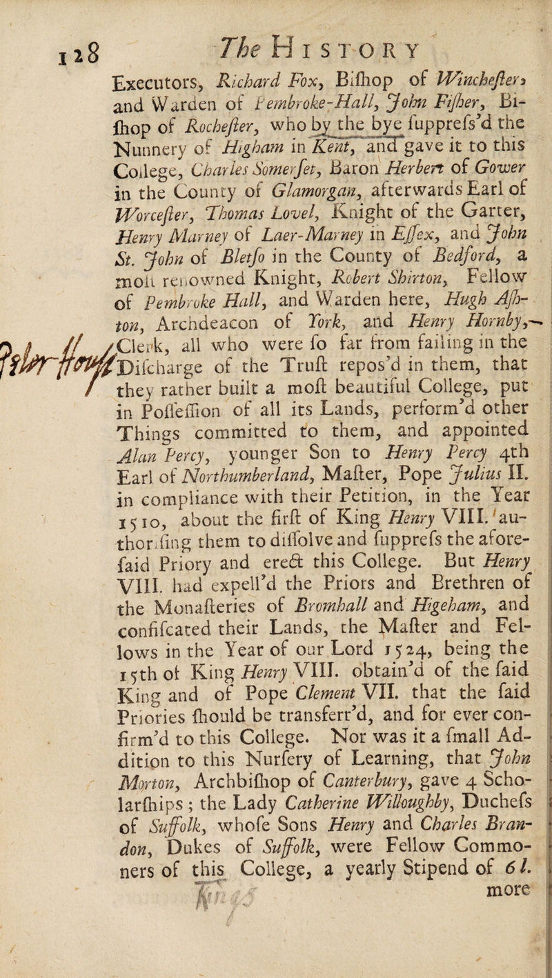 The H i s t o R y Executors, Richard Fox, Bifhop of Winchefter* and Warden of t embroke-Hall, John Fijher, Bi¬ fhop of Rochcfter, who by the bye fupprefs'd the Nunnery of Higham in'EfntfJdvfgave it to this College, Charles Somerfet, Baron Herbert of Gower in the County of Glamorgan, afterwards Earl of Worcefier, Thomas Lovel, Knight of the Garter, Henry Marney of Laer-Mavney in Effex, and John St. John of Bletfo in the County of Bedford, a moil renowned Knight, Robert Shirton, Fellow of Pembroke Hall, and Warden here, Hugh AJhr ton, Archdeacon of York:, and Henry Hornby 'Clerk, all who were fo far from failing in the ^Difcharge of the Truft repos’d in them, that they rather built a moll beautiful College, put in Poflefiion of all its Lands, perform'd other Things committed to them, and appointed Alan Percy, younger Son to Henry Percy 4th Earl of Northumberland, Matter, Pope Julius II. in compliance with their Petition, in the Year 1510, about the firft of King Henry VIII. au¬ thoring them to dilTolve and fupprefs the afore- faid Priory and eredfc this College. But Henry VIII. had expell'd the Priors and Brethren of the Monafteries of Bromhall and Higeham, and confifcated their Lands, the Matter and Fel¬ lows in the Year of our Lord 1524, being the 15th ol King Henry VIII. obtain'd of the faid King and of Pope Clement VII. that the faid Priories fhould be transferred, and for ever con¬ firm'd to this College. Nor was it a fmall Ad¬ dition to this Nurfery of Learning, that John j Morton, Archbittiop of Canterbury, gave 4 Sc ho- ■ larfhips ; the Lady Catherine Willoughby, Duchefs of Suffolk, whofe Sons Henry and Charles Bran¬ don, Dukes of Suffolk, were Fellow Commo¬ ners of this College, a yearly Stipend of 61. more