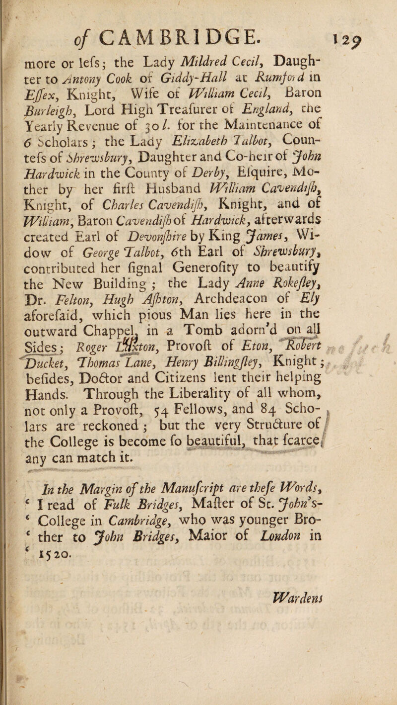 more or lefs; the Lady Mildred Cecily Daugh¬ ter to Antony Cook or Giddy-Hall at Rumfoyd va Effex, Knight, Wife or William Cecily Baron Burleigh, Lord High Treafurer ofc England, tne^ Yearly Revenue of 30/. for the Maintenance of 6 Scholars ; the Lady Elizabeth 1 allot, Coun- tefs of Shrewsbury, Daughter and Co-heir ot John Hardwick in the County of Derby, Eiquire, Mo¬ ther by her firft Husband William Cavendifh, Knight, of Charles Cavendijh, Knight, and of William, Baron Cavendijh of Hardwick, afterwards created Earl of Devonjhire by King James, Wi¬ dow of George Talbot, 6th Earl of Shrewsbury % contributed her fignal Generofity to beautify the New Building • the Lady Anne Rokefley> Dr. Felton, Hugh AJhton, Archdeacon of Ely aforefaid, which pious Man lies here in the outward Chappel, in a Tomb adorn'd on all Sides; Roger ijjjhon, Provoft of Eton, Robert Ducket, Thomas Lane, Henry Billingfley, Knight befides, Dodtor and Citizens lent their helping Hands. Through the Liberality of all whom, not only a Provoft, 54 Fellows, and 84 Scho¬ lars are reckoned ; but the very Structure of the College is become fo beautiful, that fcarce. any can match it. In the Margin of the Manufcript are thefe Words, c I read of Fulk Bridges, Mafter of Sc. John s- * College in Cambridge, who was younger Bro- c ther to John Bridges, Maior of London in \ *5*o- c# •