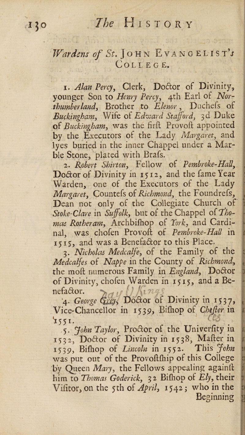 Wardens of St. John Evan gel is t\t College, 1. Alan Percy, Clerk, Dodor of Divinity, younger Son to Henry Percy, 4th Earl of Nor¬ thumberland, Brother to Elenor, Duchefs of Buckingham, Wife of Edward Stafford, 3d Duke of Buckingham, was the fird Proved appointed by the Executors of the Lady Margaret, and lyes buried in the inner Chappel under a Mar¬ ble Stone, plated with Brafs. 2. Robert Shirton, Fellow of Pembroke-Hall, Doctor of Divinity in 1512, and the fame Year Warden, one of the Executors of the Lady Margaret, Countefs of Richmond, the Foundrefs, Dean not only of the Collegiate Church of Stoke-Clare in Suffolk, but of the Chappel of ‘Tho¬ mas Rotheram, Archbifhop of York, and Cardi¬ nal, was chofen Provod of Pembroke-Had in i 1515, and was a Benefador to this Place. 3. Nicholas Medcalfe, of the Family of the Medcalfes of Nappe in the County of Richmond, the mod numerous Family in England, Doctor of Divinity, chofen Warden in 1515* and a Be¬ nefactor. ' ‘ At % v •: 4. George Dodor of Divinity in 1537, Vice-Chancellor in 1539, Bifhop of Chefter in 1551* . ‘ 0 . 5. John Taylor, Frodor of the University in 1532, Dodor of Divinity in 1538, Mader in .1539, Bifhop of Lincoln in 1552. This John i was put out of the Provodfhip of this College by Queen Mary, the Fellows appealing againft him to Thomas Goderich, 32 Bifiiop of Ely, their Vifitor, on the 5th of April, 1542; who in the 3 Beginning jj