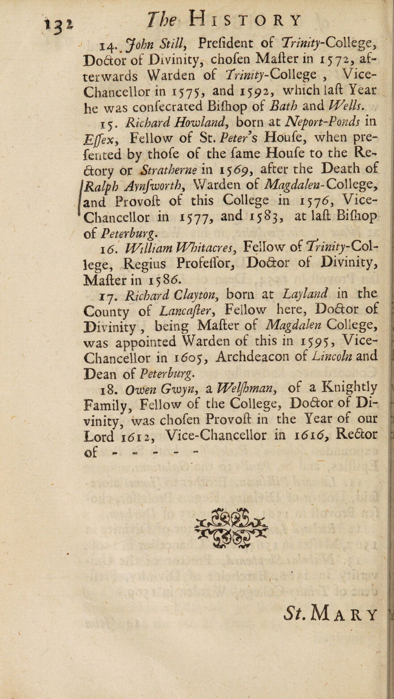 14. John Stilly Prefident of Trinity-College, Doctor of Divinity, chofen Matter in 1572, af¬ terwards Warden of Trinity-College , Vice- Chancellor in 1575, and 1592, which iaft Year he was confecrated Bittiop of Bath and Wells. 15. Richard Howland, born at Neport-Ponds in Ejfexy Fellow of St. Peters Houfe, when pre¬ ferred by thofe of the fame Houfe to the Re¬ dory or Stratherne in 15 <5p, after the Death of I-Ralph Aynfworth, Warden of Magdalen-College, and Provoft of this College in 1576, Vice- Chancellor in 1577, and 1583, at laft Bittiop of Peterburg. 16. William Whitacres, Fellow of Trinity-Col¬ lege, Regius ProfeiTor, Dodor of Divinity, Matter in 1586. 17. Richard Clayton, born at Layland in the County of Lancafter, Fellow here, Dodor of Divinity, being Matter of Magdalen College, was appointed Warden of this in 1595, Vice- Chancellor in 160$, Archdeacon of Lincoln and Dean of Peterburg. 18. OwenGwyn, aWelfhman, of a Knightly Family, Fellow of the College, Dodor of Di¬ vinity, was chofen Provoft in the Year of our Lord 1612, Vice-Chancellor in 1616, Redor of St. M A R Y