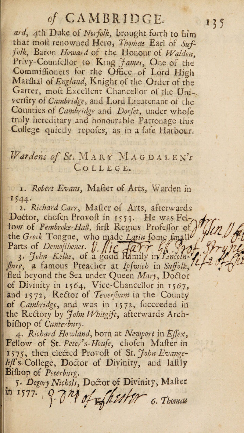 anf, 4th Duke of Norfolk, brought forth to him \ that moll renowned Hero, Thomas Earl of Suf¬ folk, Baron Howard of the Honour of Walden, Privy-Coun fell or to King James, One of the Commiffioneis for the Office of Lord High Marffial of England3 Knight of the Order of the Garter, molt Excellent Chancellor of the Uni-, verfity of Cambridge, and Lord Lieutenant of the Counties of Cambridge and Dorfet, under whofe truly hereditary and honourable Patronage this College quietly repofes, as in a fafe Harbour. I V'A •,-i'v ; \ ^ • •• Wardens of St* M A k y Magdale n V College. 1. Robert Evans, Mafler of Arcs, Warden in 1544- 2 i Richard Carr, Maher of Arts, afterwards Doctor, chcfen Provoft in 1553. He was Fel-> low of Pembroke-Hall, firft Regius Profeffor of) the Greek Tongue, who made Lmn fom£ Jnxalffi Parts of Demojlhenes. f f[j fji 3. John Kelke, of a good mrnily \N Lincoln*'/ fiire, a famous Preacher at tpfwich in Suffolkv fled beyond the Sea under Queen Mary, Dodor of Divinity in 1564, Vice-Chancellor in 1567, and 1572, Redor of Teverjham in the County of Cambridge, and was in 1572, fucceeded in the Redory by John Whitgift* afterwards Arch- biffiop of Canterbury. 4. Richard Howland, born at Newport in Effex, Fellow of St. Peter s-Houfe, chofen Mafler in 1575, then eleded Provoft of St.JohnEvange- lift's-College, Dodor of Divinity, and laftly Bifhop of Peter burg. 5. Degory Nichols, Dodor of Divinity, Mafler*