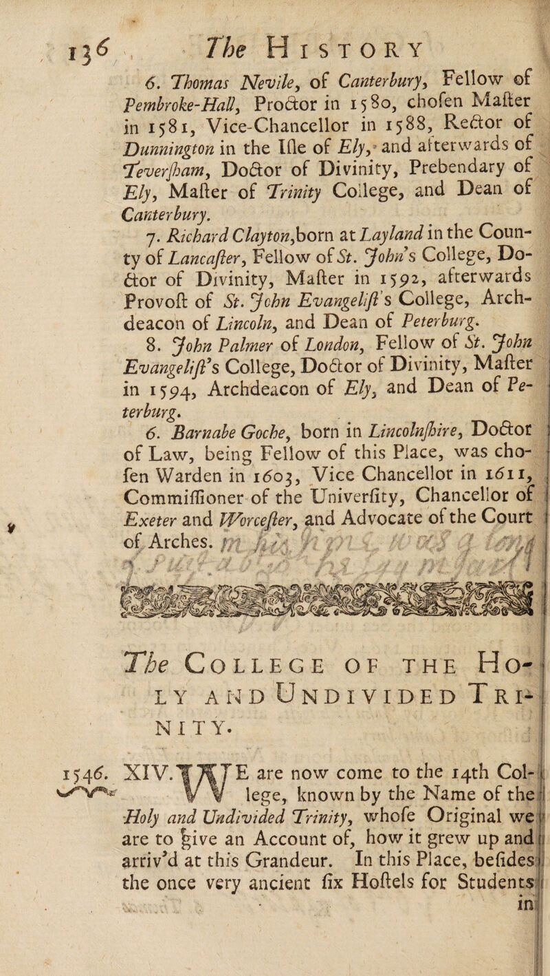 i3 6. Thomas Nevile, of Canterbury, Fellow of Pembroke-HaU, Proctor in 15 80, chofen Matter in 1581, Vice-Chancellor in 1588, Reftor of Dunnington in the Ifle of Ely, and afterwards of Teverfiam, Dodor of Divinity, Prebendary of Ely, Matter of Trinity College, and Dean of Canterbury. 7. Richard Clayton,horn at Layland in the Coun¬ ty of Lancafler, Fellow of St. Johns College, Do¬ ctor of Divinity, Mafter in 1592, afterwards Provoft of St. John Evangelifi’s College, Arch¬ deacon of Lincoln, and Dean of Peterburg. 8. John Palmer of London, Fellow oi St. John EvangelijPs College, Dodior of Divinity, Mafter in 1594, Archdeacon of Ely, and Dean of Pe¬ terburg. 6. Barnabe Goche, born in Lincolnshire, Dodlot of Law, being Fellow of this Place, was cho¬ fen Warden in 1603, Vice Chancellor in 1611, Commiflioner of the LTniverfity, Chancellor of Exeter and Wrorcefter, and Advocate of the Court of Arches. / The College of the Ho¬ ly and Undivided Tri¬ nity. 1546. XIV. E are now come to the 14th Col- t lege, known by the Name of the Holy and Undivided Trinity, whofe Original we f are to f*ive an Account of, how it grew up and 1. arrived at this Grandeur. In this Place, befidesi the once very ancient fix Hoftels for Students in