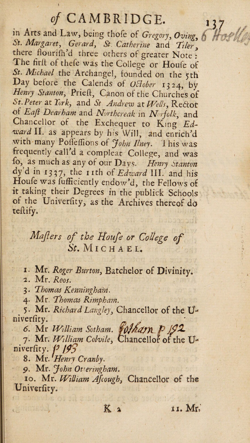 jn Arts and Law, being thofe of Gyegory, Ovingy St. Margaret y GeYavdy St. Cathevine and Tiler , there flouriflFd three others of greater Note : The firlt of thefe was the College or Houfe of St. Michael the Archangel, founded on the 5th Day before the Calends of Ottober 1324, by Henry Stanton, Pried, Canon of the Churches of St.Petev at Turk, and St Andrew at Wells, Reftot of Eaft DeaYham and Muvthcreak in AIrfolk, and Chancellor of the Exchequer to King Ed- ivavd II. as appears by h*s Will, and enriched with many Podeflions of John Ilney. I his was frequently call d a compleat College, and was fo,^ as much as any of our Da vs. Henry Stanton dy d in 1337, the nth of Edward III. and his Houfe was fufficiently endowM, the Fellows of it taking their Degrees in the publick Schools of the Univerfity, as the Archives thereof do teftify* Mafters of the Houfe or College of St. Michael. 1. Mr. Roger Burton, Batchelor of Divinity. 2. Mr. Roos. 3. Thomas Kenninghant. 4. Mr. Thomas Rimpham. 5. Mr. Richard Langley, Chancellor of the Uu niverfity. ^ y 6. Mr IVdliam Sotham. foffTpyi p jflL 7. Mr. William Colvile, Chancellor of the U* niverfity. P $$ 8. Mr. Henry Cranby. 9. Mr. John Ot'enngham. 10. Mr. William Afcough, Chancellor of the Univerfity.