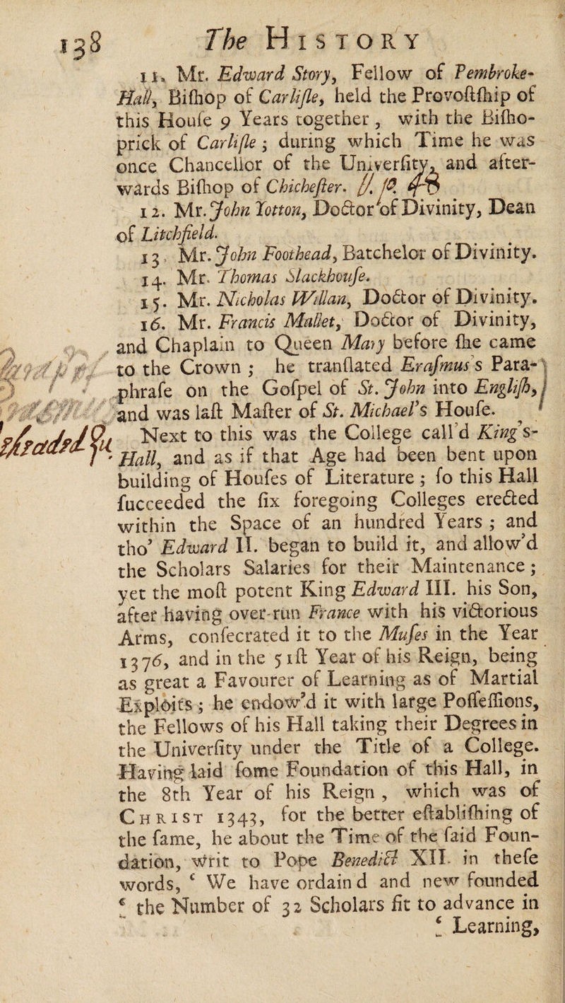 iu Mr. Edward Story, Fellow of Pembroke- Hall, Bifhop of Carlifle, held the Provoftflnp of this Houle 9 Years together, with the Biflio- prick of Carltfle; during which Time he was once Chancellor of the University, and after¬ wards Bifhop of Chichefter. [/. f$ 12. Mr .John Jotton, Do&or of Divinity, Dean of Litchfield. 13. Mr. John Foothead, Batchelor of Divinity. 14. Mr. Thomas Slackhonfe. 15. Mr. Nicholas WiUan, Doctor of Divinity. 16. Mr. Francis Mallet, Debtor of Divinity, and Chaplain to Queen Maty before hie came to the Crown ; he tranhated Erafmus s Para- .phrafe on the Gofpel of St.John into EnglifhJ and was laft Maher of St. Michael’s Houfe. ^ / 7. Next to this was the College call d King s- ' Hall, and as if that Age had been bent upon building of Houfes of Literature ; fo this Hall fucceeded the fix foregoing Colleges erebted within the Space of an hundred Years ; and tho’ Edward II. began to build it, and allow’d the Scholars Salaries for their Maintenance; yet the moh potent King Edward III. his Son, after having over-run France with his vidorious Arms, confecrated it to the Mufes in the Year 1376, and in the 51ft Year of his Reign, being as great a Favourer of Learning as of Martial Exploits ■; he endow’d it with large Polfeffions, the Fellows of his Flail taking their Degrees in the Univerfity under the Title ol a College. Having laid fome Foundation of this Hall, in the 8th Year of his Reign , which was of Christ 1343, for the better eftablifhing of the fame, he about the Time of the Laid Foun¬ dation, writ to Pope BenediB XII- in thefe words, 1 We have ordain d and new founded € the Number of 32 Scholars fit to advance in Learning,