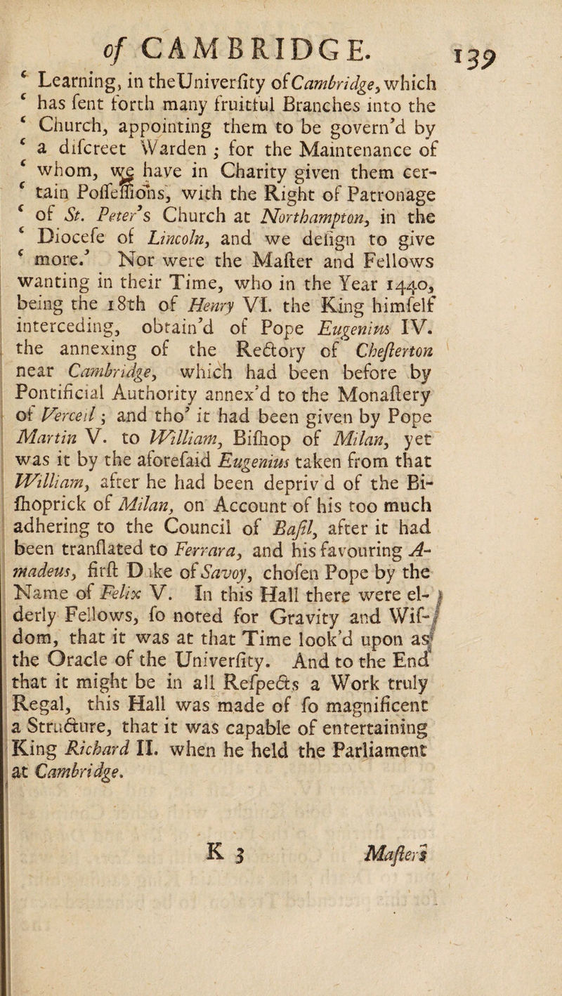 € Learning, in theUniverfity of Cambridge, which has fent forth many fruitful Branches into the * Church, appointing them to be govern’d by * a difcreet Warden • for the Maintenance of whom, we have in Charity given them cer¬ tain Poffemdhs, with the Right of Patronage c of St. Peter’s Church at Northampton, in the 4 Diocefe of Lincoln, and we deiign to give c more/ Nor were the Mafter and Fellows wanting in their Time, who in the Year 1440, being the 18th of Henry VI. the King himfelf interceding, obtain’d of Pope Eugenim IV. the annexing of the Redory of Chefterton near Cambridge, which had been before by Pontificial Authority annex’d to the Monaflery of J/erceil; and tho’ it had been given by Pope Martin V. to William, Bifhop of Milan, yet was it by the aforefaid Eugenius taken from that William, after he had been depriv d of the Bi~ Ihoprick of Milan, on Account of his too much adhering to the Council of Baftl, after it had been tranflated to Ferrara, and his favouring A- madeus, firfl: D ike of Savoy, chofen Pope by the Name of Felix V. In this Hall there were el- 1 derly Fellows, fo noted for Gravity and Wif-/ dom, that it was at that Time look’d upon as the Oracle of the Univerflty. And to the End that it might be in all Refpeds a Work truly Regal, this Hall was made of fo magnificent a Stru&iire, that it was capable of entertaining King Richard II. when he held the Parliament at Cambridge. k ? 139 Mafter s