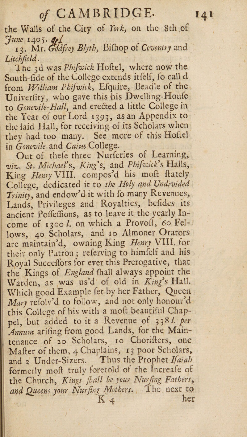 the Walls of the City of York, on the 8th of June 1405. g*( 13. Mr. Godfrey Blyth, Bifhop of Coventry and Litchfield. ) Ihe 3d was Phifwick Hoftel, where now the South-fide of the College extends itfelf, fo call d from William Phifwick, Efquire, Beadle of the University, who gave this his Dwelling-Houfe to Gonevile-Hall, and ere&ed a little College in the Year of our Lord 1393, as an Appendix to the laid Hall, for receiving of its Scholars when they had too many. See more of this Hoftel in Gonevile and Cairn College. Out of thefe three Nurferies of Learning, viz,. St. Michael’s, Kings, and Phifwick’s Halls, King Henry VIII. composed his mod Lately College, dedicated it to the Holy and Undivided Trinity, and endow'd it with fo many Revenues, Lands, Privileges and Royalties, befides its ancient PolTeliions, as to leave it the yearly In¬ come of 1300/. on which a Provofl, 60 Fel¬ lows, 40 Scholars, and 10 Almoner Orators are maintain'd, owning King Henry VIII. for their only Patron ; referving to himfelf and his Royal Succelfors for ever this Prerogative, that the Kings of England {hall always appoint the Warden, as was us'd of old in King’s Hall. Which good Example fet by her Father, Queen Mary refolv’d to follow, and not only honour’d this College of his with a mod beautiful Chap- pel, but added to it a Revenue of 338/. per Annum arifing from good Lands, for the Main¬ tenance of 20 Scholars, 10 Choriders, one Mader of them, 4 Chaplains, 13 poor Scholars, and 2 Under-Sizers. Thus the Prophet Ifaiah formerly mofl truly foretold of the Increafe of the Church, Kings jhall he your Nurfing Fathers, and Queens your Nurfing Mothers» Ihe. next to K 4 her