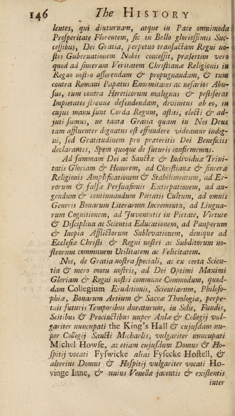 lentesy qui diuturnam, atque in Pace omnimoda i Prcjperitate Florentem, fee in Bello glorioffernis Sue- cejjibufy Dei Gratia, perpetuo tranjaAam Regni no- fen Gubernatimem Nobis conceffu, prajertim vero \ quod ad fencer am Veritatem Chnfeiana Religionis in \ Regno no/ho ajjerendam & propugnandam, &' turn \ contra Romani Papatus Enormitates ac nefarios Abu- feus, turn contra Hereticorum malignas &1 peflfeeras Impietates fe venue defendendam, dvinnitus ab eo, in i cujus manu funt Cor da Regum, afliti, eletli & ad- f juti feumus, ne tanta Gratia quam in Nos Dem i tarn affluenter dignatus eflefefundere videamur indig- ni, fed Gratitudinem pro prMeritis Dei Beneficiis declarantes. Spent quoque de futuris confer memus* Ad fummam Dei ac San A a & Individual Hr ini- tatis Gloriam & Honorem, ad Chrifliana & fencera Religionis Amplfecationem & Stabilimentum, ad Er¬ ror um & falfea Per feu afeonis Extirpationem, ad au- gendum cfe continuandum Pietatis Cultum, ad omnis Generis Bonarum Liter arum Increment a, ad Lingua- rum Cognitionem, ad feuventutis in Pietate, Virtuie & Difeciphna ac Scientia Educationem, ad Pauperum efe Inopia AffliAorum Sublevationem, denique ad Ecclefeia Chrifti & Regni noflri ac Subditorum no- flrorum communem TJtilitatem ac Felicitatem* Nos, de Gratia noflra fepeciali, ac ex certa Scien¬ tia & mero motu noflris, ad Dei Optimi Maximi Gloriam & Regni noflri commune Commodum, quod- dam Collegium Eruditionis, Scientiarum, Philofeo- fhia, Bonarum Artium & Sacra Theologize, perpe- tuis futuris Temporibus duraturum, in Solis, Fun dr s, Scitibus & ProcinAibus nuper Aula & Colkgij vul¬ gar iter nuncupati the King’s Flail & cujufedam nu¬ per Collegij SanAi Michaelis, vulgariter nuncupati Michel Howfe, ac etiam cujufedum Domus & Ho- fepitij vocati Fyfwicke alias Fyfecfee Hoftell, & alterius Domus & Hofepitij vulgariter vocati Ho- yinge Inne, & unius Venella jacentis & exiftentis inter