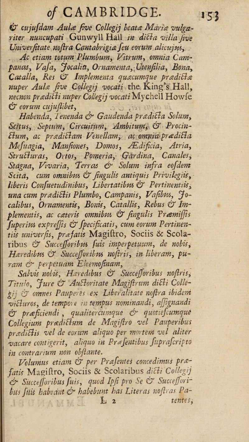 & cujufdam Aulre Jive Collegij be at a Maria vulga~ riter nuncupati Gunwyll Hail in diBa villa five UniveYfitate nofira Cantabrigia feu eorum ahcujm, Ac etiam totum Plumbum, Vitrum, omnia Cam- panas, Vafa, Joe aha, Ornament a, JJtenfilia, Bona, Catalla, Res CX Implementa quacumque pradiBa nuper Aula five Collegij vocati the King's Hall, necnon prrcdiBi nuper Collegij vocati Mychell Howfe & eorum cipjufiibet, , Habenda, lenenda & Gaudenda PradiBa Solum, Stilus, Septum> Circuitnm, Ambitum, & Procin- Bum, ac pradiBam Venellam, ac. omnia pradiBa Mefuagia, Manfiones, Domos, JEdficia, Atria, StruBuras, Ortos, Pomeria, Gardina, Canales, Stcigna, Vivaria, ‘Terras & Solum infra eofdem Suta, cum omnibus & fingulis antiquis Privilegjis, hberis Confuetudinibus, Libertatibm & Pertinentiis, una cum pradiBis Plumbo, Campanis, Vafibm, Jo~ calibus, Qrnamentis, Bonis, Catallis, Rebus & Im¬ plements, ac cateris omnibus & fingulis Vramiffis fuperius exprejfis & fpecificatis, cum eorum Pertinen¬ tiis univerfts, prafatis Magiftro, Sociis Sc Scola- ribus & Succejforibm fuis imperpetuum, de nobis, Haredibus & Succejfovibus nofiris, in liberam, pu- ram & perpetuam Eleemofinam, Salvis nobis, Haredibus & Succejforibus noflris, Titulo, Jure & AuBoritate Magi fir um diBi Colle¬ gij ij omnes Pauperts ex Libefalitate nofira ibidem vi Bur os, de tempore in tempus nominandi, affignandi & prreficiendi, qu alder cumque & quotiefiumque Collegium pradiBum de Magi fly o vel Pauperibus | pradiBis vel de eorum aliquo per mortem vel aider vacare cohtigerit, aliquo in Prrefentibus fupraferipto in contrarium non obftante. Volumus etiam & per Prafentes concedimus pra- fatis Magiftro, Sociis Sc Scolaribus diBi Collegij & Succejforibus fuis, quod Ipfi pro Se & Slice effort bus fuis hah rant & habebunt has Liter as noftras Pa¬ li 2 tenies,