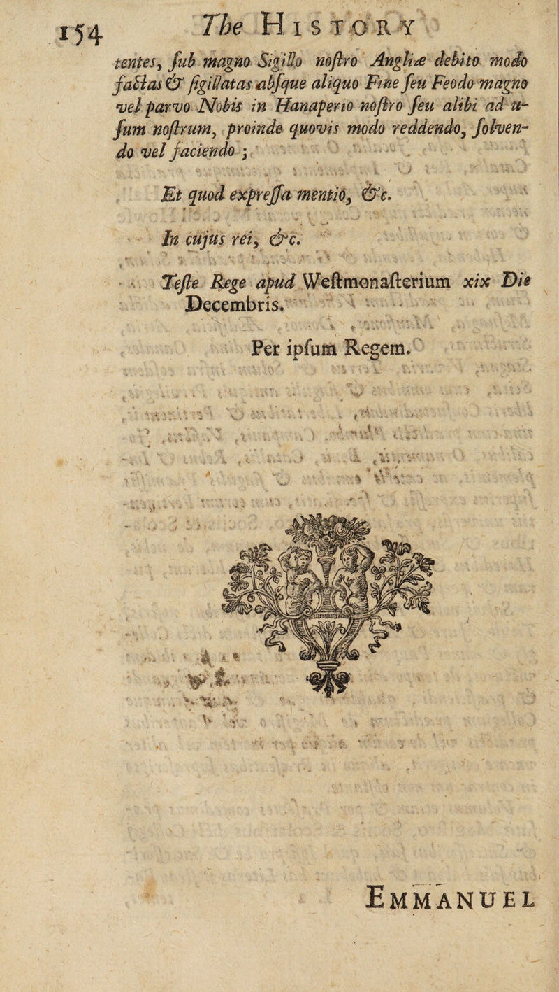 teniesy fub magno Sigido nofiro Anglire debt to modo f atlas & figillatas abfque aliquo Fine feu Feodo magno *uei parvo Nobis in Hanaperio noflro feu alibi ad u- fum noftrumy proinde quouis modo reddendo, fohen- do vel jaciendo • Et quod exprejfa mentioy &e. In cujus rei9 &c. Tefie Rege apud Weftmonafterium xix Die Decembris. * t r* ’ * Per ipfum Regem. Emmanuel