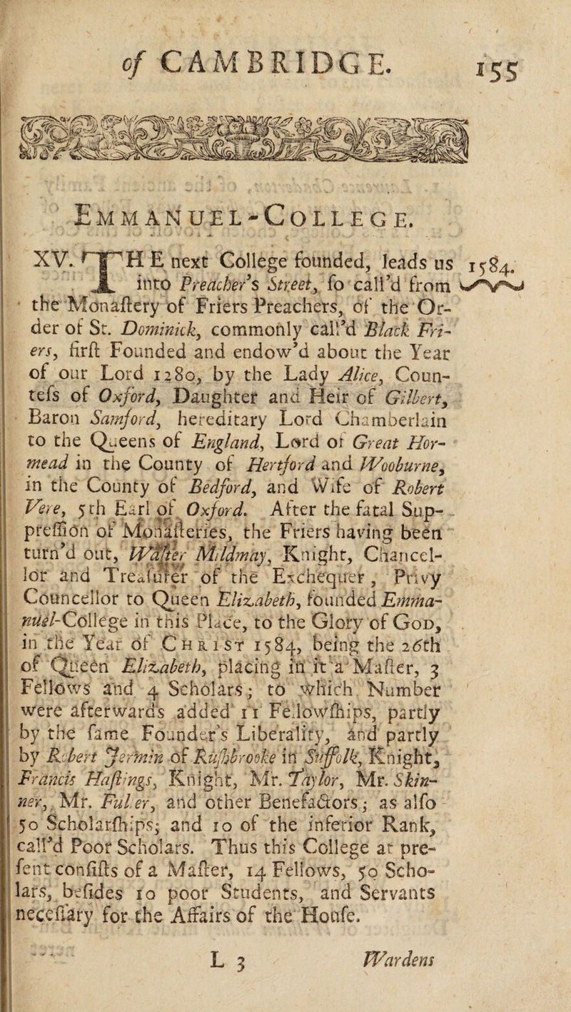 XV. rJPH: E next College founded, leads us 1584, JL into Preacher's Street, fo call’d from the Monaftery of Friers Preachers, of the Or¬ der of St. Dominick,, commonly call’d Black Fri¬ ers, firft Founded and endow’d about the Year of our Lord 1280, by the Lady Alice y Coun- tefs of Oxford, Daughter and Heir of Gilbert, Baron Samford, hereditary Lord Chamberlain to the Queens of England, Lsrd oi Great Hor- werzJ in the County of Hertjord and Wooburne, in the County of Bedford, and Wife of 5 th Earl of Oxford. After the fatal Sup¬ press On oi: Moiudenes, the Friers having been turn’d out, Wafter Mi/dmay, Knight, Chancel¬ lor and Trealdfer of the Exchequer, privy Councellor to Queen Elizabeth, founded Emma- ^/-College in this Place, to the Glory of God, in the Year of Christ 1584, being the 26th of Queen Elizabeth, placing in it a Maher, 3 Fellows and 4 Scholars; to which Number were afterwards added 11 Fellowships, partly by the fame Founder’s Liberality, and partly I by Robert jermin of Rujhbrooke in Suffolk, Knight, Francis Haflings, Knight, Mr. fay lor, Mr. Skin¬ ner, , Mr. Fuler, and other Benefa&ors,- as a Mb 50 Scholarships; and 10 of the inferior Rank, call’d Poor Scholars. Thus this College at pre¬ fect confiffs of a Mailer, 14 Fellows, 50 Scho¬ lars, behdes 10 poor Students, and Servants necehary for the Affairs of the Houfe. Wardens