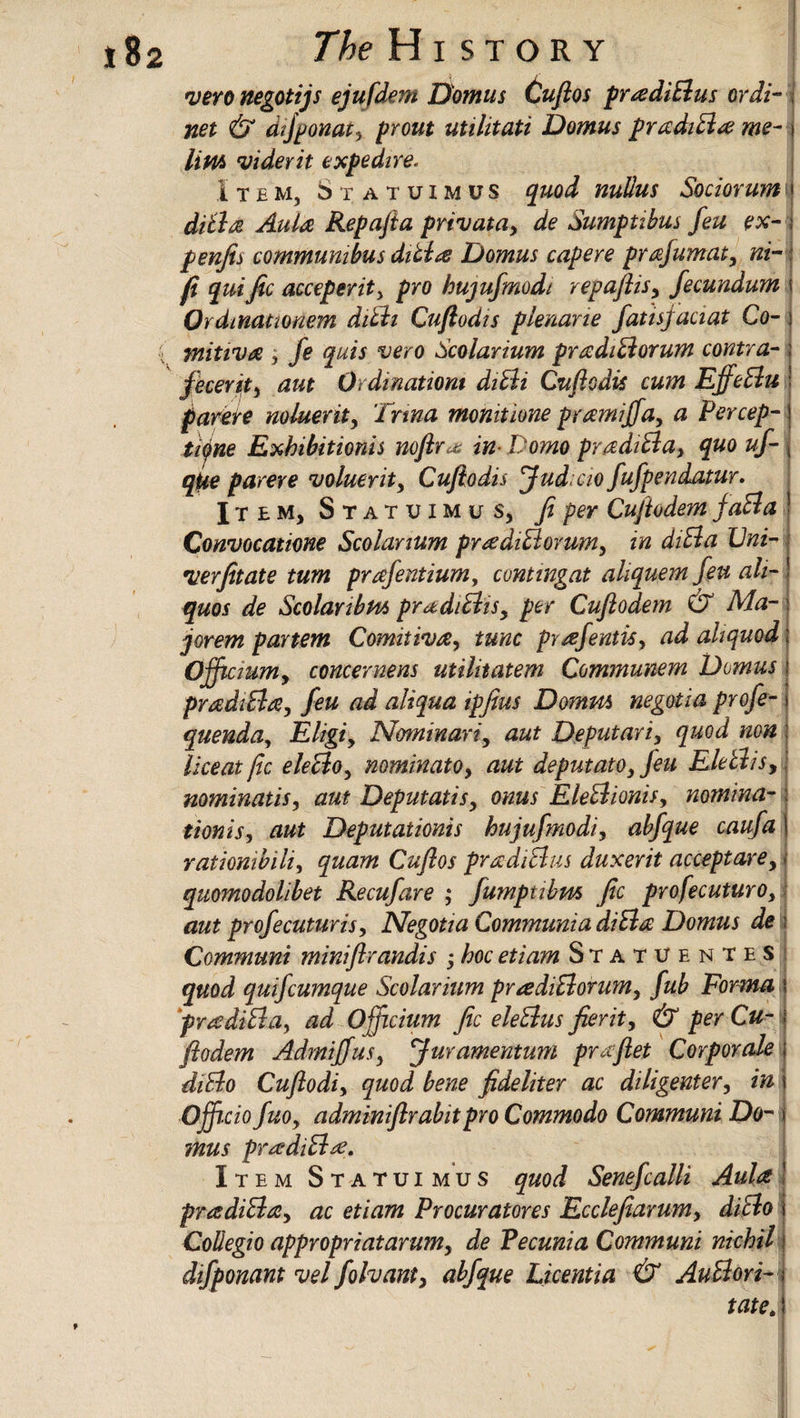 vero negotijs ejufdem Damns Cuftos prtediBus or di- net & atfponat, prout utilitati Domus pradiB# me¬ lt m viderit expedire. Item, 6t atuimus quod nullus Sociorum diBd Aula Repafia privatay de Sumptibus feu ex- penjis communi bus dilbte Domus capere prajumaty ni- fi quific acceperity pro hujufmodt repaflisy fecundum Ordmationem dith Cuftodts plenane fatisjaaat Co- mitiva , fe quis vero Scolarium pradiBorum contra- fecerity aut Qrdinatiom diBi Cuftodis cum EffeBu parere minority Irma monitione pramijfay a Percep¬ tive Exhibitions nofir * in- Domo pradiBay quo uf- qUe parere voluerity Cufiodis fudicio fufpendatur. Item, Statuimus, fi per Cufiodem faBa Convocatione Scolarium pradiBorumy in diBa Cni- verfitate turn prafentiumy contingat aliquem feu ah- quos de Scolanbm pradiBisy per Cufiodem & Ma¬ jor em partem Comitiva, tunc prafentisy ad aliquod: Ofjtctumy concernens utilitatem Communem Domus pradiBa, feu ad aliqua ipfius Damns negotia profe- quenda, Eligiy Nominariy aut Deputariy quod non liceat fic eleBoy nominato, aut deputatoy feu EleBisy nominatiSy aut Deputatisy onus EleBionisy nomina- tionisy aut Deputationis hujufmodi, abfque caufa rationibihy quam Cuftos pradiBus duxerit acceptarey quomodolibet Recufare ; fumptibm fic profecuturo, aut profecuturis y Negotia CommuniadiBa Domus de Qommuni mintfir andis ; hoc etiam Statuentes quod quifcumque Scolarium prtediBorumy fub Forma i frtediBa, ad Officium fic eleBus fierit, & per Cu- j fiodem AdmiffuSy fur amentum pruftet Corporate diBo Cuflodiy quod bene fideliter ac diligenter, in Offi-cio fuOy adminiftrabitpro Commodo Communi Da¬ mns pradiBtf. Item Statuimus quo d Senefcalli Aula ! pradiBay ac etiam Procurators Ecclefiarumy diBo i Collegia appropriatarumy de Pecunia Communi nichil difponant vel fohanty abfque Licentia & AuBori- tate* \