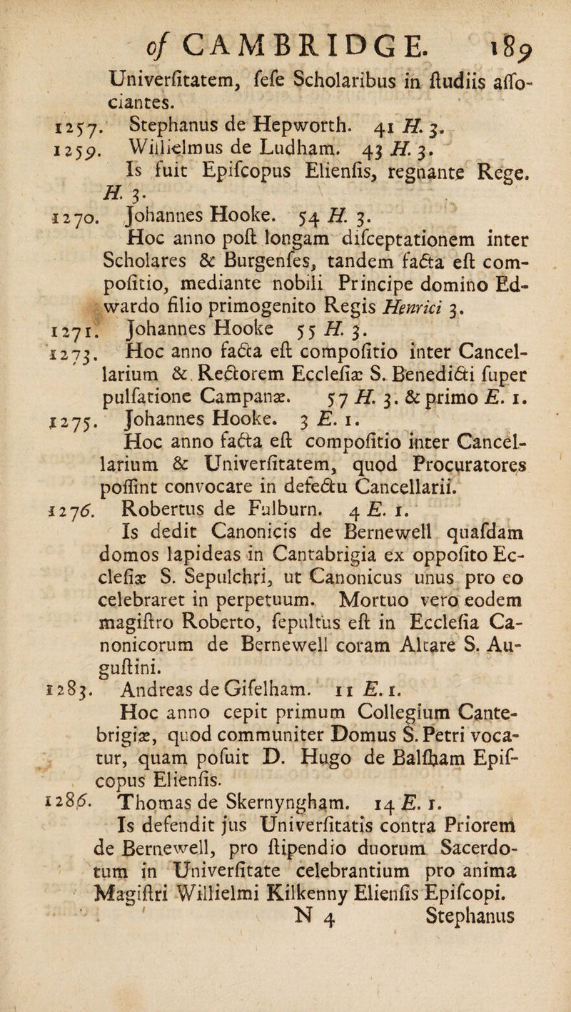 Univerfitatem, fefe Scholaribus in ftudiis affo- ciantes. 1257. Stephanus de Hepworth. 41 H. 3. 125^. Wiilielmus de Ludham. 43 H. 3. Is filit Epifcopus Elienfis, regnante Rege. H. 3- 1270. Johannes Hooke. 54 H. 3. Hoc anno poft longam difceptationem inter Scholares 3c Burgenfes, tandem fada eft com- pofitio, mediante nobili Principe domino Ed~ wardo filio primogenito Regis Henrici 3. 1271. Johannes Hooke 55 if. 3. 1273. Hoc anno fada eft compofitio inter Cancel- larium 3c Redorem Ecclefia: S. Benedidi fuper pulfatione Campanse. 57 H. 3. 3c primo E. 1. *275. Johannes Hooke. 3 E. 1. Hoc anno fada eft compofitio inter Cancel- larium 3c Univerfitatem, quod Procuratores poflint convocare in defedu Cancellarii. 1276. Robertus de Fulburn. 4 E. 1. Is dedit Canonicis de Bernewell quafdam domos lapideas in Cantabrigia ex oppofito Ec- clefix S. Sepulchri, ut Canonicus unus pro eo celebraret in perpetuum. Mortuo vero eodem magiftro Roberto, fepultus eft in Ecclefia Ca- nonicorum de Bernewell coram Alcare S. Au- guftini. 1283. Andreas de Gifelham. 11 E.t. Hoc anno cepit primum Collegium Cante- brigice, quod communiter Domus S. Petri voca» tur, quam pofuit D. Hugo de Balfham Epif¬ copus Elienfis. 1285. Thomas de Skernyngham. 14 E. 1. Is defendit jus Univerfitatis contra Priorem de Bernewell, pro ftipendio duorum Sacerdo- tum in Univerfitate celebrantium pro anima Magiftri Willielmi Kilkenny Elienfis Epifcopi. N 4 Stephanus