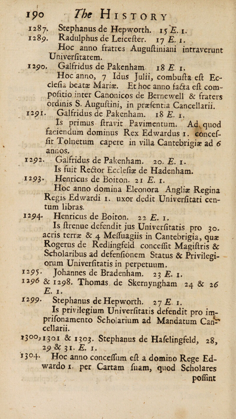 1287. Stephanus de Hepworth. 15 E. 1. 12 8p. Radulphus de Leicefter. 17 £. 1. Hoc anno fratres Auguftiniani intraverunt Univerfitatem. 12po» Galfridus de Pakenham- 18 E 1. Hoc anno, 7 Xdus Julii, combufta eft Ec- clefia beata? Maria?. Et hoc anno fadta eft com- politic inter Canonicos de Bernewell & fraters ordinis S. Auguftini, in pra?fentia Cancellarii. 12p 1. Galfridus de Pakenham. 18 £. x. Is primus, ftravit Pavimentum. Ad. quod faciendum dominus Rex Edwardus 1. concef- ftr Tolnetum capere in villa Cantebrigia? ad 6 anno s. I2p2. Galfridus de Pakenham. 20. E. 1. Is fuit Redor Kcclefia? de Hadenham. 12P3- Henricus de Boiton. 21 E. 1. Hoc anno domina Eleonora Anglia? Regina Regis Edwardi 1. uxor dedit Univerfitati cen¬ tum libras. I2P4* Henricus de Boiton. 22 £. 1. Is ftrenue defendit jus Univerfttatis pro 30. acris terra? & 4 Meftuagiis in Cantebrigia, quae Rogerus de Redlingfeld conceffit Magiftris & Scholaribus ad defenfionem Status & Privilegi- orum Univerfttatis in perpetuum. I29 5* Johannes de Bradenham. 23 E. 1. 1296 & 1298. Thomas de Skernyngham 24 & 26 E. 1. I299- Stephanus de Hepworth. 27 E 1. Is privHegium Univerfttatis defendit pro im- prifonamento Scholarium ad Mandatum Can^ cellarii. *30°Ji3°i & 1303. Stephanus de Hafelingfeld, 28, & 31. £. 1. J3°4* Hoc anno conceftlim eft a domino Rege Ed- wardo 1. per Cartam fuam, quod Scholares poflint