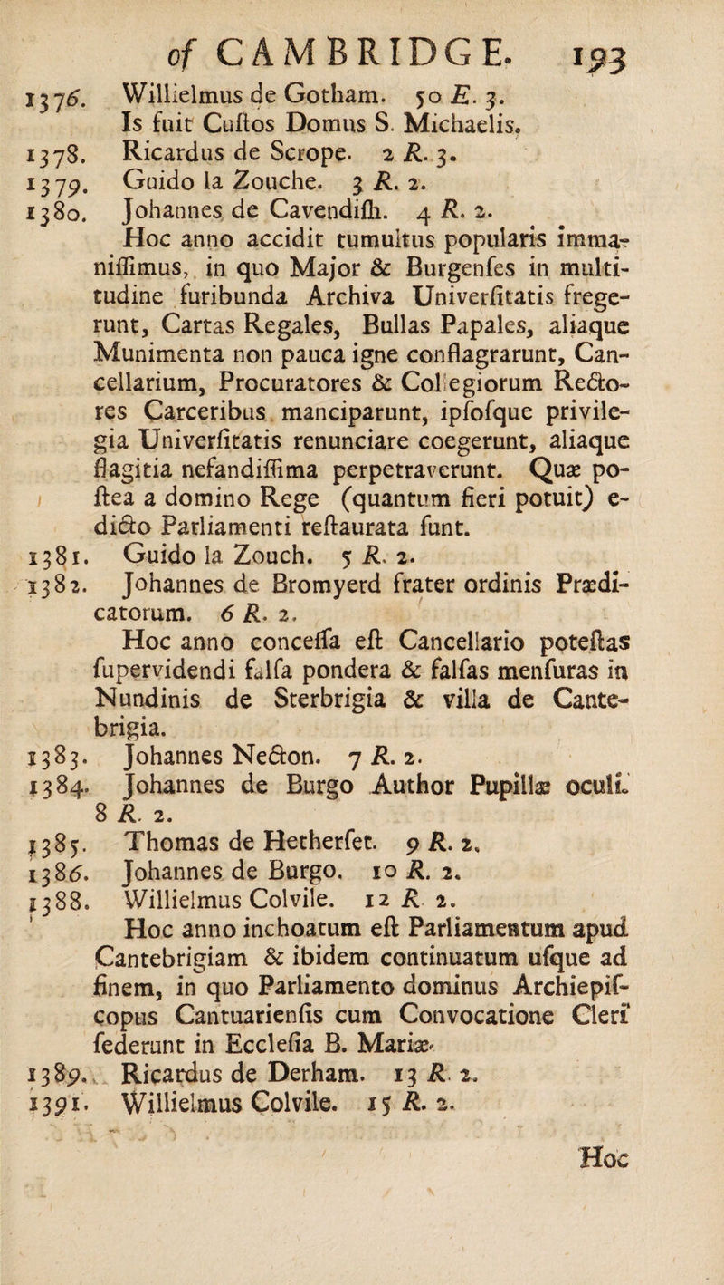 1376. Willielmus de Gotham. 5:0 E. 3. Is fuit Cuftos Domus S. Michaelis. 1378. Ricardus de Scrope. 2 R. 3. 1319. Guido la Zouche. 3 R. 2. 1380. Johannes de Cavendifh. 4 R. 2. Hoc anno accidit tumultus popularis imma- niflimus, in quo Major & Burgenfes in multi- tudine furibunda Archiva Univerfitatis frege- runt, Cartas Regales, Bullas Papales, aliaque Munimenta non pauca igne conflagrarunt, Can- cellarium, Procuratores & Collegiorum Redo- res Carceribus manciparunt, ipfofque privile- gia Univerfitatis renunciare coegerunt, aliaque flagitia nefanditflma perpetraverunt. Quae po- ftea a domino Rege (quantum fieri potuit) e- dido Parliamenti reftaurata funt. 1381. Guido la Zouch. 5 R, 2. 1382. Johannes de Bromyerd frater ordinis Praedi- catorum. 6 R. 2. Hoc anno concefTa eft Cancellario poteftas fupervidendi falfa pondera & falfas menfuras in Nundinis de Sterbrigia & villa de Cante- brigia. 1383. Johannes Nedon. 7 A. 2. 1384. Johannes de Burgo Author Pupillae oculL 8 R. 2. 1385. Thomas de Hetherfet. 9 R. 2, 138<5. Johannes de Burgo. 10 A. 2. 2388. Willielmus Colvile. 12 R. 2. Hoc anno inchoatum eft Parliamentum apud Cantebrigiam & ibidem continuatum ufque ad finem, in quo Parliamento dominus Archiepif- copus Cantuarienfis cum Convocatione Cleri federunt in Ecclefia B. Marian 138p,,. Ricardus de Derham. 13 R 2. 1391. Willielmus Colvile. 15 A. 2. / Hoc