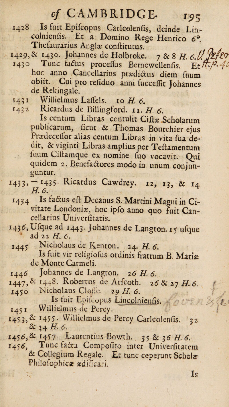 1428 Is fait Epifcopus Carleolenfis, deinde Lin- colnienfis. Et a Domino Rege Henrico 6^ Thefaurarius Anglar conftitutus. 1429.6 1430. Johannes de Holbroke. 7 & 8 H. 6. 1430 Tunc fadus proceffus Bernewellenfis. Et hoc anno Cancellarius pradidus diem fnum obiit. Cui pro refiduo anni fucceflit Johannes de Rekingale. 1431 Willielmus Laftels. 10 H. 6. 1432 Ricardus de Billingford. 11. H 6. Is centum Libras contulit Ciftse Scholarum publicarum, ftcut & Thomas Bourchier ejus Prardecellor alias centum Libras in vita fua de¬ bit, & viginti Libras amplius per Teftamentum fiuim Ciftamque ex nomine fuo vocavit. Qiii quidem 2. Benefadores mode in unum conjun- guntur. — J435- Ricardus Cawdrey. 12, 13, & 14 H. 6. j434 Is fadus eft Decanus S. Martini Magni in Ci- vitate Londoniar, hoc ipfo anno quo fuit Can¬ cellarius Univerfitatis. *43 Ufque ad 1443. Johannes de Langton. 15 ufque ad 22 H. 6. 1445 Nicholaus de Kenton. 24. H. 6. Is fuit vir religiofus ordinis fratrum B. Marias de Monte Carmeli. 1445 Johannes de Langton. 26 H. 6. 1447, & 1448. Robertus de Arfcoth. 26 & 27 H. 6> 1450 Kicholaus Cloffe. 29 H. 6. Is fuit Epifcopus Lincolnienfis. 1451 Willielmus de Percy. 1453.6 r455- VVillielmusde Percy Carleolenfis. 22 ' & 34 H 6. 1456.6 1457 Laurentius Bowth. 35 & 35 H. 6. 145^, 1 unc fada Compofito inter Univerfitatem & Collegium Regale. JEx tunc cepejunt Scholar Philofophic# sedificarL