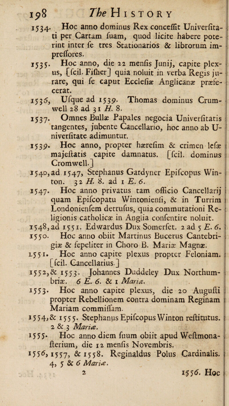 1534. Hoc anno dominus Rex concefllt Univerfita- ti per Cartam fuam, quod licite habere pote- rint inter fe tres Stationarios & librorum im- preflfores. 1535. Hoc anno, die 22 mends Junij, capite plex¬ us, [lc.il. Fiffier] quia noluit in verba Regis ju- rare, qui fe caput Eccledae Anglicans prsfe- cerat. 1535, Ufque ad 1539. Thomas dominus Crum- well 28 ad 31 H. 8. 1537. Omnes Bullae Papales negocia Univerdtatis tangentes, jubente Canceliario, hoc anno ab U- niverdtate adimuntur. 1539. Hoc anno, propter hsredm & crimen lcfae j majeftatis capite damnatus. [fcil. dominus Cromwell.] 1540, ad 1547, Stephanus Gardyncr Epifcopus Win- ton. 32 H. 8. ad 1 E. 6. 1547. Hoc anno privatus tam officio Cancellarij quam Epifcopatu Wintoniend, & in Turrim Londonienfem detrufus, quia commutation! Re- ligionis catholics in Anglia confentire noluit. 1548, ad 1551. Edwardus Dux Somerfet. 2 ad 5 £. 6. 1550. Hoc anno obiit Martinus Bucerus Cantebri- gis & fepeliter in Choro B. Maris Magns. L551. Hoc anno capite plexus propter Feloniam. [fcil. Cancellarius] *552,&.1553- Johannes Duddeley Dux Northum- , bris. 6 E. 6. & 1 Maria. 1553. Hoc anno capite plexus, die 20 Augufti propter Rebellionem contra dominant Reginam Mariam commiflam. 1551555. Stephanus Epifcopus Winton reftitutus. 2 & 3 Maria. 1555* Hoc anno diem fuum obiit apud Weftmona- flerium, die 12 mends Novembris. *55^1557, &1558. Reginaldus Polus Cardinalis. 4, 5 & 6 Maria.