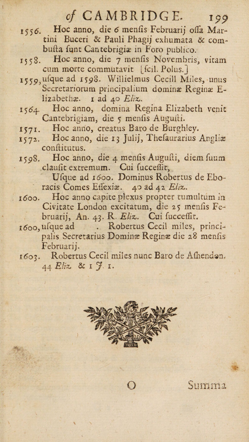 155(5. Hoc anno, die 6 menfis Februarij ofla Mar¬ tini Buceri & Pauli Phagij exhumata 6c coin- bufta funt Cantebrigig in Foro publico.1 1558. Hoc anno, die 7 menfis Novemhris, vita in cum morte commutavit [fcil. Polus. j ij.y^ufque ad 15:98. Willielmus Cecill Miles, anus Secretariorum principalium doming Reginae E- lizabethg. 1 ad 40 Eliz,. 1564. Hoc anno, domina Regina Elizabeth venit Cantebrigiam, die 5 menfis Auguili. 1571. Hoc anno, creatus Baro de Burghley. 1572. Hoc anno, die 13 julij, Thefaurarius Anglian conftitutus. 15^8. Hoc anno, die 4 menfis Augufii, diemfuum claufit extremum. Cui fucceflit, Ufque ad 1600. Dominus Roberms de Ebo- racis Comes Eifexise. 40 ad 42 Eliz,. 1600. Hoc anno capite plexus propter tumultiim in Civitate London excitattim, die 25 menfis Fe¬ bruarij, An. 43. R Ehz,. Cui fucceflit. 1600, ufque ad . Robertas Cecil miles, princi¬ palis Secretarius Doming Reginse die 28 menfis Februarij. t6o'i. Robertus Cecil miles nunc Baro de A£hend»n- 44 EHz, & 1 y. 1. o S ultima