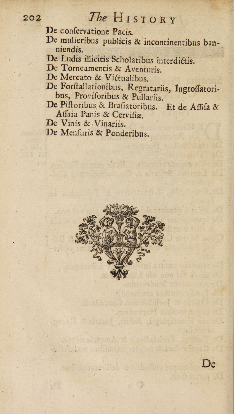 De confervatione Pacis. De mulieribus publicis & iiKontinentibus ban- niendis. De Ludis illicitis Scholaribus intefdi&is. De Torneamentis & Aventuris. De Mercato & Vi&ualibus. De Forftallarionibus, Regratariis, Ingroflatori- bus, Proviforibus & Pullariis. De Piftoribus, & Brafiatoribus. Et de AfTifa 3c Affaia Pan is & Cervife. De Virus & Vinariis. De Menfaris & Ponderibus. i