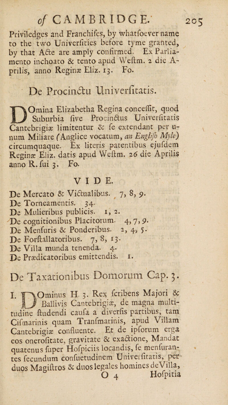 Priviledges and Franchifcs, by whatfoever name to the two Univerfities before tyme granted, by that A<5te are amply confirmed. Ex Parlia¬ ment© inchoato & tento apud Weftm. 2 die A- prills, anno Regina Eliz. 13. Fo. De Procindu Univerfitatis. DOmina Elizabetha Regina conceffit, quod Suburbia five Procin&us Univerfitatis Cantebrigix limitentur Sc fe extendant per u- num Miliare (Anglice vocatum, an Engl/fi Myle) circumquaque. Ex liter is patentibus ejufdein Reginte Eiiz. datis apud Weftm. 26 die Aprilis anno R. fui 3. Fo. VIDE. De Mercato & Viclualibus. 7, 8, 9. De Torneameritis. 34. De Mulieribus publicis. i, 2. De cognitionibus Piacitorum. 4,7 De Menfuris Sc Ponderibus. 2, 4* 5. De Forftallatoribus. 7, 8, 13. De Viila munda tenenda. 4. De Praedicatoribus emittendis. 1. 1 De Taxacionibus Domorum Cap. 3. I. IpVOminus H 3. Re3; faibens Majori & \_J Ballivis Cantebrigias, de magna multi- tudine ftudendi caufa a diverfis partibus, tam Cifmarinis quam Tranfmarinis, apud Viliam Cantebrigise confluente. Et de ipforum erga eos oneroficate, gravitate & exadlione, Mandat quatenus {uper Hofpiciis locandis, fe menfuran- tes fecundum confuetudinem Uttiveifitatis, per duos Magillros & duoslegales homines de Villa,